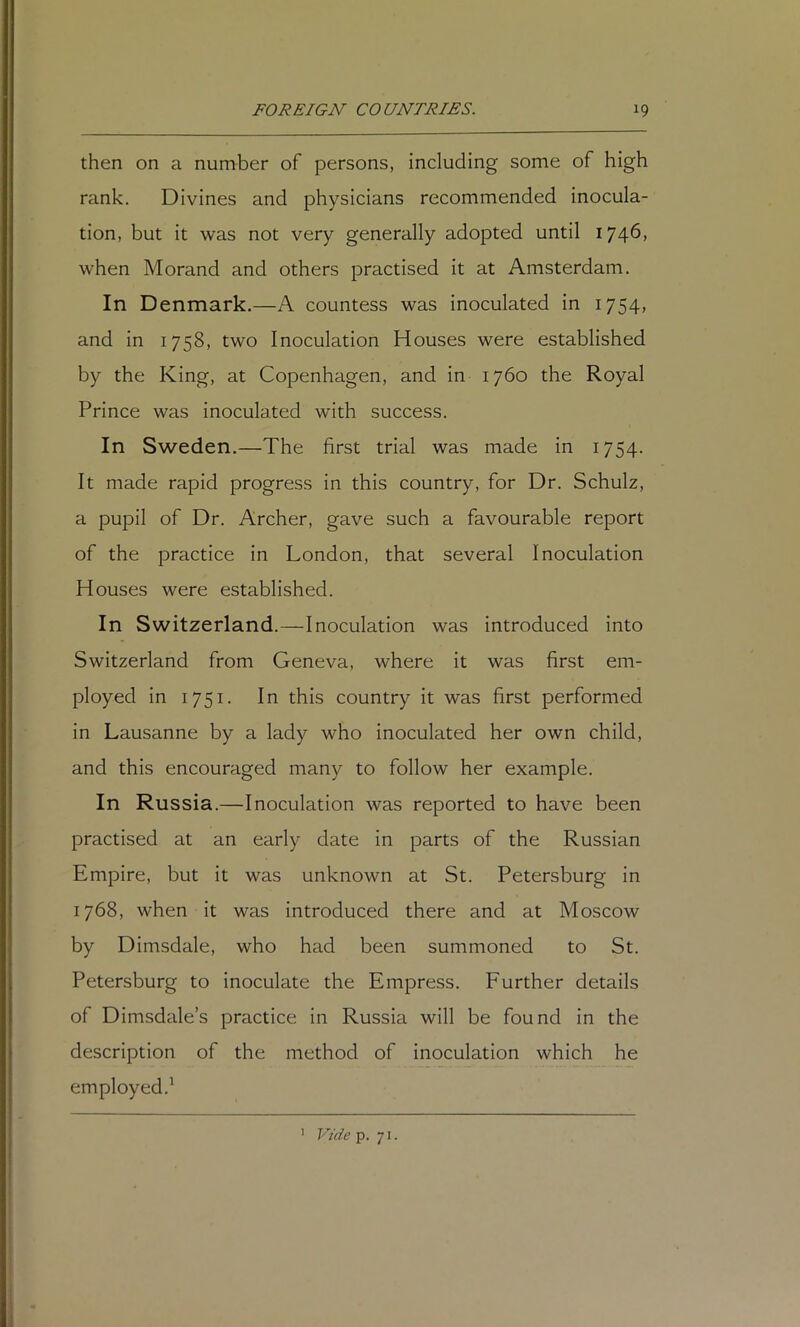 then on a number of persons, including some of high rank. Divines and physicians recommended inocula- tion, but it was not very generally adopted until 1746, when Morand and others practised it at Amsterdam. In Denmark.—A countess was inoculated in 1754, and in 1758, two Inoculation Houses were established by the King, at Copenhagen, and in 1760 the Royal Prince was inoculated with success. In Sweden,—The first trial was made in 1754. It made rapid progress in this country, for Dr. Schulz, a pupil of Dr. Archer, gave such a favourable report of the practice in London, that several Inoculation Houses were established. In Switzerland.—Inoculation was introduced into Switzerland from Geneva, where it was first em- ployed in 1751. In this country it was first performed in Lausanne by a lady who inoculated her own child, and this encouraged many to follow her example. In Russia.—Inoculation was reported to have been practised at an early date in parts of the Russian Empire, but it was unknown at St. Petersburg in 1768, when it was introduced there and at Moscow by Dimsdale, who had been summoned to St. Petersburg to inoculate the Empress. Further details of Dimsdale’s practice in Russia will be found in the description of the method of inoculation which he employed.' ' Vide p. 71.