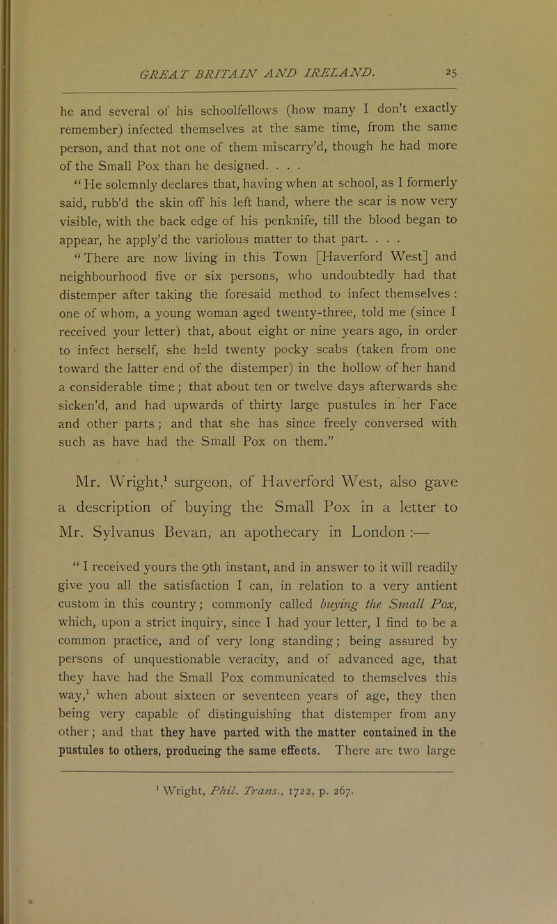 he and several of his schoolfellows (how many I don’t exactly remember) infected themselves at the same time, from the same person, and that not one of them miscarry’d, though he had more of the Small Pox than he designed. . . . “ He solemnly declares that, having when at school, as I formerly said, rubb’d the skin off his left hand, where the scar is now very visible, with the back edge of his penknife, till the blood began to appear, he apply'd the variolous matter to that part. . . . “There are now living in this Town [Haverford West] and neighbourhood five or six persons, who undoubtedly had that distemper after taking the foresaid method to infect themselves : one of whom, a young woman aged twenty-three, told me (since I received your letter) that, about eight or nine years ago, in order to infect herself, she held twenty pocky scabs (taken from one toward the latter end of the distemper) in the hollow of her hand a considerable time; that about ten or twelve days afterwards she sicken’d, and had upwards of thirty large pustules in her Face and other parts; and that she has since freely conversed with such as have had the Small Pox on them.” Mr. Wright,^ surgeon, of Haverford West, also gave a description of buying the Small Pox in a letter to Mr. Sylvanus Bevan, an apothecary in London ;— “ I received yours the 9th instant, and in answer to it will readily give you all the satisfaction I can, in relation to a very antient custom in this country; commonly called buying the Small Pox, which, upon a strict inquiry, since I had your letter, I find to be a common practice, and of very long standing; being assured by persons of unquestionable veracity, and of advanced age, that they have had the Small Pox communicated to themselves this way,^ when about sixteen or seventeen years of age, they then being very capable of distinguishing that distemper from any other; and that they have parted with the matter contained in the pustules to others, producing the same effects. There are two large