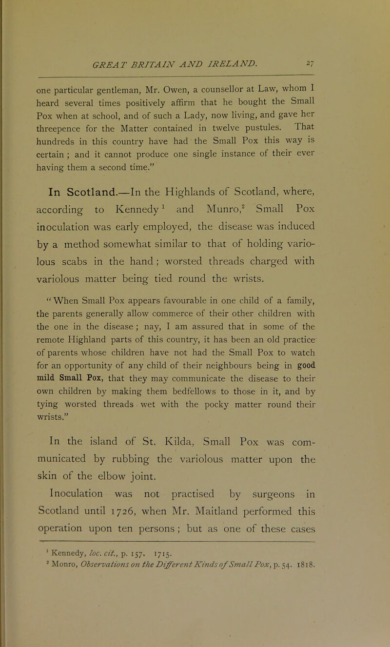 one particular gentleman, Mr. Owen, a counsellor at Law, whom I heard several times positively affirm that he bought the Small Pox when at school, and of such a Lady, now living, and gave her threepence for the Matter contained in twelve pustules. That hundreds in this country have had the Small Pox this way is certain ; and it cannot produce one single instance of their ever having them a second time.” In Scotland.—In the Highlands of Scotland, where, according to Kennedy ^ and Munro,^ Small Pox inoculation was early employed, the disease was induced by a method somewhat similar to that of holding vario- lous scabs in the hand ; worsted threads charged with variolous matter being tied round the wrists. “ When Small Pox appears favourable in one child of a family, the parents generally allow commerce of their other children with the one in the disease ; nay, I am assured that in some of the remote Highland parts of this country, it has been an old practice of parents whose children have not had the Small Pox to watch for an opportunity of any child of their neighbours being in good mild Small Pox, that they may communicate the disease to their own children by making them bedfellows to those in it, and by tying worsted threads wet with the pocky matter round their wrists.” In the island of St. Kilda, Small Pox was com- municated by rubbing the variolous matter upon the skin of the elbow joint. Inoculation was not practised by surgeons in Scotland until 1726, when Mr. Maitland performed this operation upon ten persons ; but as one of these cases ' Kennedy, loc. cit., p. 157. 1715. ® Monro, Observations 07t the Different Kmds of Small Pox, p. 54. 1818.