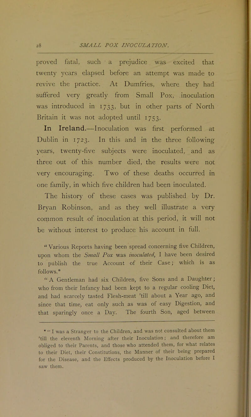 proved fatal, such • a prejudice was excited that twenty years elapsed before an attempt was made to revive the practice. At Dumfries, where they had suffered very greatly from Small Pox. .inoculation was introduced in 1733, but in other parts of North Britain it was not adopted until 1753. In Ireland.—Inoculation was first performed at Dublin in 1723. In this and in the three following years, twenty-five subjects were inoculated, and as three out of this number died, the results were not very encouraging. Two of these deaths occurred in one family, in which five children had been inoculated. The history of these cases was published by Dr. Bryan Robinson, and as they well illustrate a very cornmon result of inoculation at this period, it will not be without interest to produce his account in full. “ Various Reports having been spread concerning five Children, upon whom the Small Pox was inoculated^ I have been desired to publish the true Account of their Case; which is as follows.* “ A Gentleman had six Children, five Sons and a Daughter; who from their Infancy had been kept to a regular cooling Diet, and had scarcely tasted Flesh-meat ’till about a Year ago, and since that time, eat only such as was of easy Digestion, and that sparingly once a Day. The fourth Son, aged between * “ I was a Stranger to the Children, and was not consulted about them ’till the eleventh Morning after their Inoculation; and therefore am obliged to their Parents, and those who attended them, for what relates to their Diet, their Constitutions, the Manner of their being prepared for the Disease, and the Effects produced by the Inoculation before I saw them.