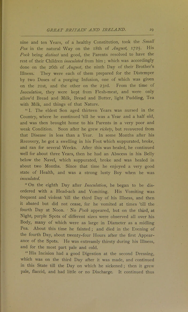 nine and ten Years, of a healthy Constitution, took the Small Pox in the natural Way on the i8th of August, 1725- His Pock being distinct and good, the Parents resolved to have the rest of their Children inoculated from him ; which was accordingly done on the 26th of August, the ninth Day of their Brother’s Illness. They were each of them prepared for the Distemper by two Doses of a purging Infusion, one of which was given on the 21st, and the other on the 23rd. From the time of Inoculation, they were kept from Flesh-meat, and were only allow’d Bread and Milk, Bread and Butter, light Pudding, Tea with Milk, and things of that Nature. “I. The eldest Son aged thirteen Years was nursed in the Country, where he continued ’till he was a Year and a half old, and was then brought home to his Parents in a very poor and weak Condition. Soon after he grew rickety, but recovered from that Disease in less than a Year. In some Months after his Recovery, he got a swelling in his Foot which suppurated, broke, and ran for several Weeks. After this was healed, he continued well for about three Years, then he had an Abscess in his Belly below the Navel, which suppurated, broke and was healed in about two Months. Since that time he enjoyed a very good state of Health, and was a strong lusty Boy when he was inocidated. “ On the eighth Day after Inocidation, he began to be dis- ordered with a Head-ach and Vomiting. His Vomiting was frequent and violent ’till the third Day of his Illness, and then it abated but did not cease, for he vomited at times ’till the fourth Day at Noon. • No Pock appeared, but on the third, at Hight, purple Spots of different sizes were observed all over his Body, many of which were as large in Diameter as a midling Pea. About this time he fainted ; and died in the Evening of the fourth Day, about twenty-four Hours after the first Appear- ance of the Spots. He was extreamly thirsty during his Illness, and for the most part pale and cold. “ His Incision had a good Digestion at the second Dressing, which was on the third Day after it was made, and continued in this State till the Day on which he sickened ; then it grew pale, flaccid, and had little or no Discharge. It continued thus