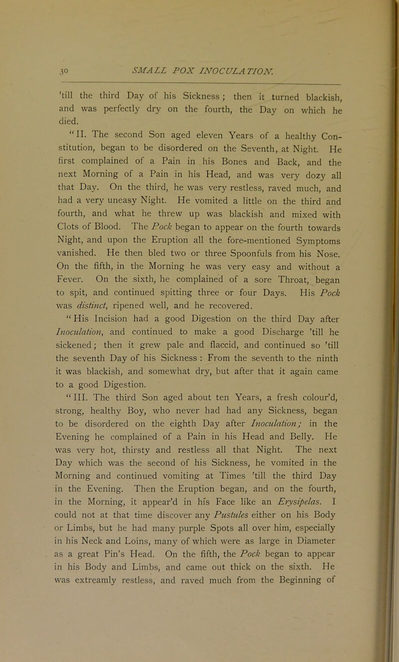 'till the third Day of his Sickness; then it turned blackish, and was perfectly dry on the fourth, the Day on which he died. “II. The second Son aged eleven Years of a healthy Con- stitution, began to be disordered on the Seventh, at Night. He first complained of a Pain in his Bones and Back, and the next Morning of a Pain in his Head, and was very dozy all that Day. On the third, he was very restless, raved much, and had a very uneasy Night. He vomited a little on the third and fourth, and what he threw up was blackish and mixed with Clots of Blood. The Pock began to appear on the fourth towards Night, and upon the Eruption all the fore-mentioned Symptoms vanished. He then bled two or three Spoonfuls from his Nose. On the fifth, in the Morning he was very easy and without a Fever. On the sixth, he complained of a sore Throat, began to spit, and continued spitting three or four Days. His Pock was distinct, ripened well, and he recovered. “ His Incision had a good Digestion on the third Day after Inoculation, and continued to make a good Discharge ’till he sickened; then it grew pale and flaccid, and continued so ’till the seventh Day of his Sickness : From the seventh to the ninth it was blackish, and somewhat dry, but after that it again came to a good Digestion. “III. The third Son aged about ten Years, a fresh colour’d, strong, healthy Boy, who never had had any Sickness, began to be disordered on the eighth Day after Inoculation; in the Evening he complained of a Pain in his Head and Belly. He was very hot, thirsty and restless all that Night. The next Day which was the second of his Sickness, he vomited in the Morning and continued vomiting at Times ’till the third Day in the Evening. Then the Eruption began, and on the fourth, in the Morning, it appear’d in his Face like an Erysipelas. I could not at that time discover any Pustules either on his Body or Limbs, but he had many purple Spots all over him, especially in his Neck and Loins, many of which were as large in Diameter as a great Pin’s Head. On the fifth, the Pock began to appear in his Body and Limbs, and came out thick on the sixth. He was extreamly restless, and raved much from the Beginning of