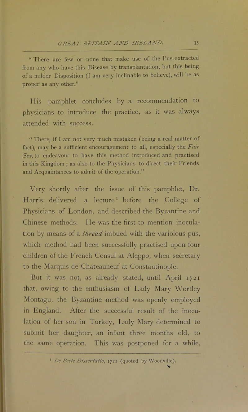 “ There are few or none that make use of the Pus extracted from any who have this Disease by transplantation, but this being of a milder Disposition (I am very inclinable to believe), will be as proper as any other.” His pamphlet concludes by a recommendation to physicians to introduce the practice, as it was always attended with success. “ There, if I am not very much mistaken (being a real matter of fact), may be a sufficient encouragement to all, especially the Fair Sex, to endeavour to have this method introduced and practised in this Kingdom ; as also to the Physicians to direct their Friends and Acquaintances to admit of the operation.” Very shordy after the issue of this pamphlet, Dr. Harris delivered a lecture^ before the College of Physicians of London, and described the Byzantine and Chinese methods. He was the first to mention inocula- tion by means of a thread imbued with the variolous pus, which method had been successfully practised upon four children of the French Consul at Aleppo, when secretary to the Marquis de Chateauneuf at Constantinople. But it was not, as already stated, until April 1721 that, owing to the enthusiasm of Lady Mary Wortlcy Montagu, the Byzantine method was openly employed in England. After the successful result of the inocu- lation of her son in Turkey, Lady Mary determined to submit her daughter, an infant three months old, to the same operation. This was postponed for a while. ' De Peste Dissertatio, 1721 (quoted by Woodville).