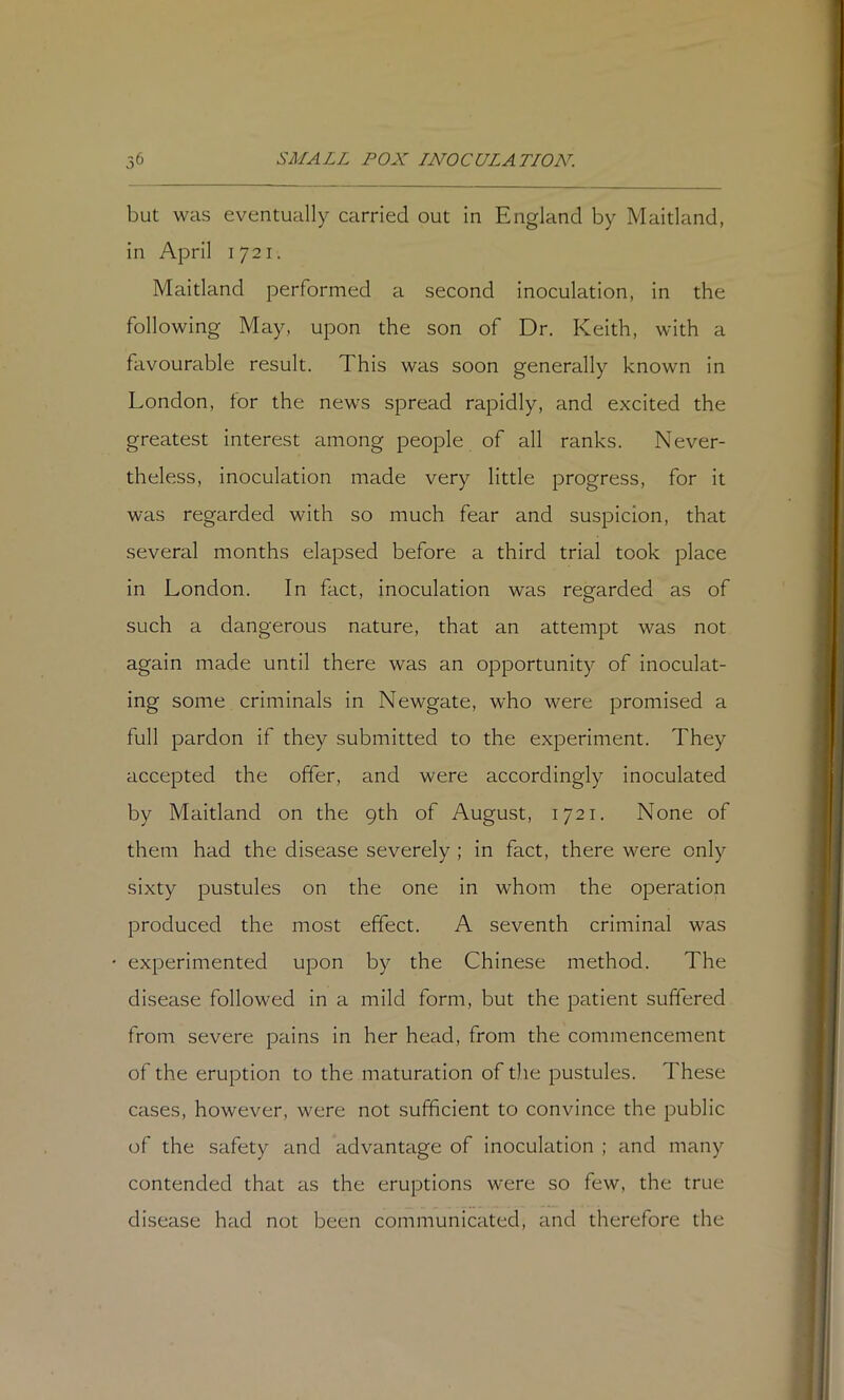 but was eventually carried out in England by Maitland, in April 1721. Maitland performed a second inoculation, in the following May, upon the son of Dr. Keith, with a favourable result. This was soon generally known in London, for the news spread rapidly, and excited the greatest interest among people of all ranks. Never- theless, inoculation made very little progress, for it was regarded with so much fear and suspicion, that several months elapsed before a third trial took place in London. In fact, inoculation was regarded as of such a dangerous nature, that an attempt was not again made until there was an opportunity of inoculat- ing some criminals in Newgate, who were promised a full pardon if they submitted to the experiment. They accepted the offer, and were accordingly inoculated by Maitland on the 9th of August, 1721. None of them had the disease severely ; in fact, there were only sixty pustules on the one in whom the operation produced the most effect. A seventh criminal was experimented upon by the Chinese method. The disease followed in a mild form, but the patient suffered from severe pains in her head, from the commencement of the eruption to the maturation of the pustules. These cases, however, were not sufficient to convince the public of the safety and advantage of inoculation ; and many contended that as the eruptions were so few, the true disease had not been communicated, and therefore the