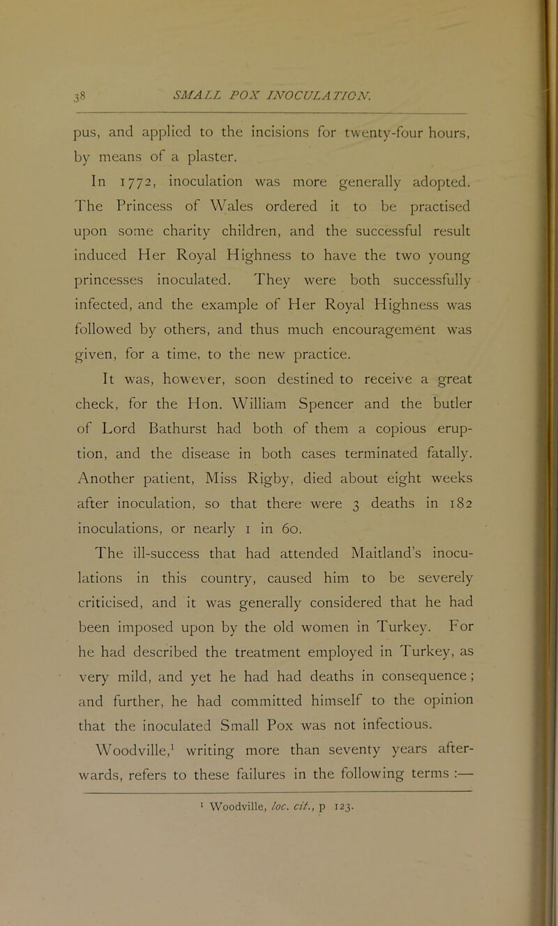 pus, and applied to the incisions for twenty-four hours, by means of a plaster. In 1772, inoculation was more generally adopted. The Princess of Wales ordered it to be practised upon some charity children, and the successful result induced Her Royal Highness to have the two young princesses inoculated. They were both successfully infected, and the example of Her Royal Highness wms followed by others, and thus much encouragement was given, for a time, to the new practice. It was, however, soon destined to receive a great check, for the Hon. William Spencer and the butler of Lord Bathurst had both of them a copious erup- tion, and the disease in both cases terminated fatally. Another patient. Miss Rigby, died about eight weeks after inoculation, so that there were 3 deaths in 182 inoculations, or nearly i in 60. The Ill-success that had attended Maitland’s inocu- lations in this country, caused him to be severely criticised, and it was generally considered that he had been imposed upon by the old women in Turkey. For he had described the treatment employed in Turkey, as very mild, and yet he had had deaths in consequence ; and further, he had committed himself to the opinion that the inoculated Small Pox was not infectious. Woodville,^ writing more than seventy years after- wards, refers to these failures in the following terms :— ' Woodville, loc. cit., p 123.