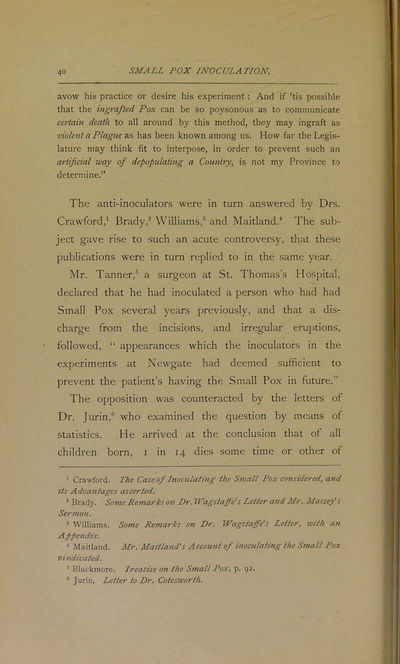 avow his practice or desire his experiment: And if ’tis possible that the ingrafted Pox can be so poysonous as to communicate certain death to all around by this method, they may ingraft as violent a Plague as has been known among us. How far the Legis- lature may think fit to interpose, in order to prevent such an artificial way of depopulating a Country, is not my Province to determine.” The anti-inoculators were in turn answered by Drs. Crawford,Brady,^ Williams,® and Maitland.'* The sub- ject gave rise to such an acute controversy, that these publications were in turn replied to in the same year. Mr. Tanner,® a surgeon at St. Thomas’s Hospital, declared that he had inoculated a person who had had Small Pox several years previously, and that a dis- charge from the incisions, and irregular eruptions, followed, “ appearances which the inoculators in the experiments at Newgate had deemed sufficient to prevent the patient’s having the Small Pox in future.” The opposition was counteracted by the letters of Dr. jurin,® who examined the question by means of statistics. He arrived at the conclusion that of all children born, i in 14 dies some time or other of ’ Crawford. The Caseof Lnocidating the Small Pox considered, a7id its Advantages asserted. ^ Brady. Some Remarks on Dr. Wagstaffe's Letter a?id Mr. Massey’s Sermon. ® Williams. Some Rema7'ks on Dr. Wagstaffe’s Letter, with a7i Appendix. •' Maitland. Mr. Maitla7id’s Account of moculating the S77tall Pox vi7idicated. ■' Blackmore. I'reatise on the Small Pox, p. 92. ® Jurin. Letter to Dr. Cotesworth.