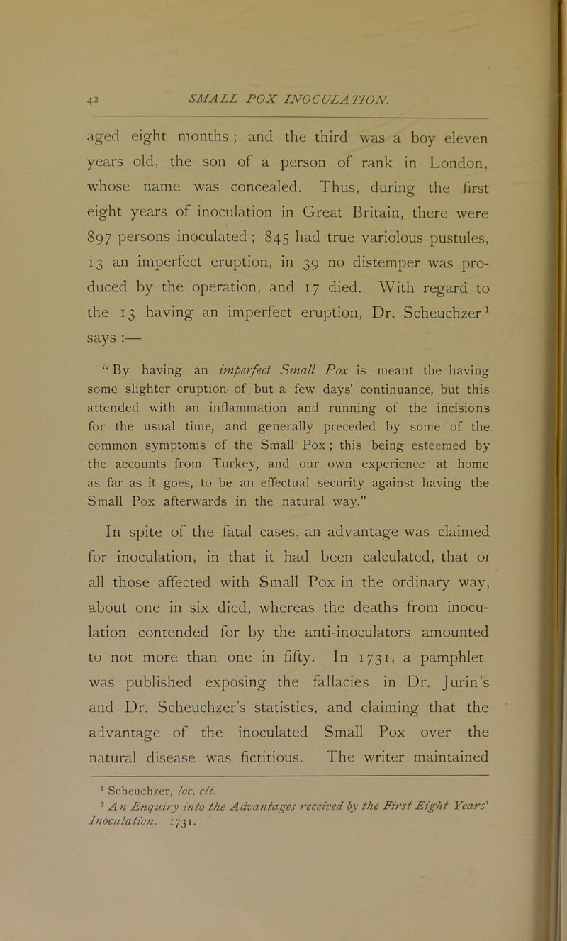 aged eight months ; and the third was a boy eleven years old, the son of a person of rank in London, whose name was concealed. Thus, during the first eight years of inoculation in Great Britain, there were 897 persons inoculated ; 845 had true variolous pustules, 13 an imperfect eruption, in 39 no distemper was pro- duced by the operation, and 17 died. With regard to the 13 having an imperfect eruption, Dr. Scheuchzer^ says :— “ By having an imperfect Small Pox is meant the having some slighter eruption of, but a few days’ continuance, but this attended with an inflammation and running of the incisions for the usual time, and generally preceded by some of the common symptoms of the Small Pox; this being esteemed by the accounts from Turkey, and our own experience at home as far as it goes, to be an effectual security against having the Small Pox afterwards in the natural way.” In spite of the fatal cases, an advantage was claimed for inoculation, in that it had been calculated, that or all those affected with Small Pox in the ordinary way, about one in six died, whereas the deaths from inocu- lation contended for by the anti-inoculators amounted to not more than one in fifty. In 1731, a pamphlet was published exposing the fallacies in Dr. Jurin’s and Dr. Scheuchzer’s statistics, and claiming that the advantage of the inoculated Small Pox over the natural disease was fictitious. The writer maintained ’ Scheuchzer, loc. cit. ^ AEnquiry into the Advantages received by the First Eight Yeais' Inoculation. 1731.