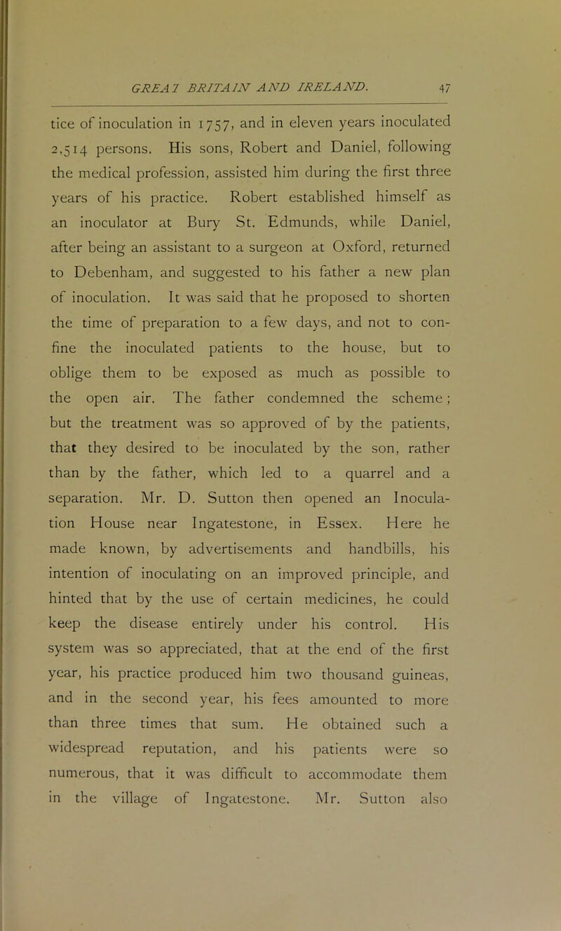 tice of inoculation in 1757, and in eleven years inoculated 2,514 persons. His sons, Robert and Daniel, following the medical profession, assisted him during the first three years of his practice. Robert established himself as an inoculator at Bury St. Edmunds, while Daniel, after being an assistant to a surgeon at Oxford, returned to Debenham, and suggested to his father a new plan of inoculation. It was said that he proposed to shorten the time of preparation to a few days, and not to con- fine the inoculated patients to the house, but to oblige them to be exposed as much as possible to the open air. The father condemned the scheme; but the treatment was so approved of by the patients, that they desired to be inoculated by the son, rather than by the father, which led to a quarrel and a separation. Mr. D. Sutton then opened an Inocula- tion House near Ingatestone, in Essex. Here he made known, by advertisements and handbills, his intention of inoculating on an improved principle, and hinted that by the use of certain medicines, he could keep the disease entirely under his control. His system was so appreciated, that at the end of the first year, his practice produced him two thousand guineas, and in the second year, his fees amounted to more than three times that sum. He obtained such a widespread reputation, and his patients were so numerous, that it was difficult to accommodate them in the village of Ingatestone. Mr. Sutton also