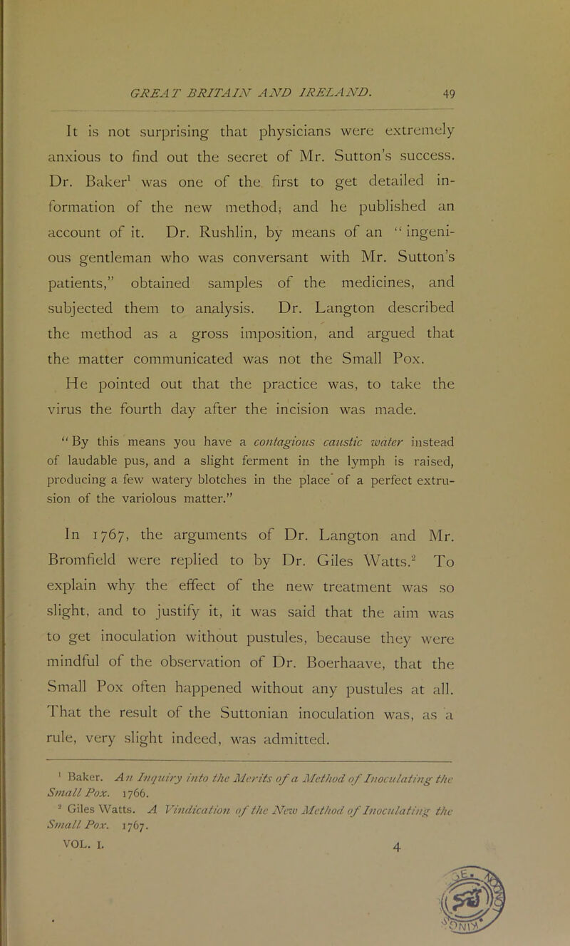 It is not surprising that physicians were extremely anxious to find out the secret of Mr. Sutton’s success. Dr. Baker^ was one of the first to get detailed in- formation of the new method; and he published an account of it. Dr. Rushlin, by means of an “ ingeni- ous gentleman who was conversant with Mr, Sutton’s patients,” obtained samples of the medicines, and subjected them to analysis. Dr. Langton described the method as a gross imposition, and argued that the matter communicated was not the Small Pox. He pointed out that the practice was, to take the virus the fourth day after the incision was made. “ By this means you have a contagious caustic water instead of laudable pus, and a slight ferment in the lymph is raised, producing a few watery blotches in the place’ of a perfect extru- sion of the variolous matter.” In 1767, the arguments of Dr. Langton and Mr. Bromfield were replied to by Dr. Giles Watts.^ To explain why the effect of the new treatment was so slight, and to justify it, it was said that the aim was to get inoculation without pustules, because they were mindful of the observation of Dr. Boerhaave, that the Small Pox often happened without any pustules at all. That the result of the Suttonian Inoculation was, as a rule, very slight indeed, was admitted. ' leaker. An Inquiry into the Merits of a Method of Inoculating the Small Pox. ] 766. ■ Giles Watts. A PIndication of the New Method of Inoculating the Small Pox. 1767. VOL. I. 4