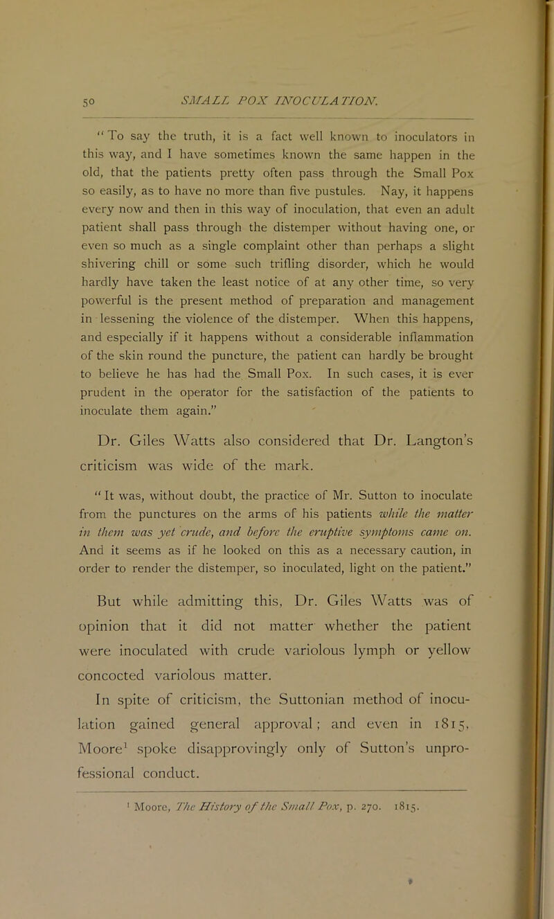 “ To sa}'^ the truth, it is a fact well known to inoculators in this way, and I have sometimes known the same happen in the old, that the patients pretty often pass through the Small Pox so easily, as to have no more than five pustules. Nay, it happens every now and then in this way of inoculation, that even an adult patient shall pass through the distemper without having one, or even so much as a single complaint other than perhaps a slight shivering chill or some such trifling disorder, which he would hardly have taken the least notice of at any other time, so very powerful is the present method of preparation and management in lessening the violence of the distemper. When this happens, and especially if it happens without a considerable inflammation of the skin round the puncture, the patient can hardly be brought to believe he has had the Small Pox. In such cases, it is ever prudent in the operator for the satisfaction of the patients to inoculate them again.” Dr. Giles Watts also considered that Dr. Langton’s criticism was wide of the mark. “ It was, without doubt, the practice of Mr. Sutton to inoculate from the punctures on the arms of his patients while the matter in them was yet crude, and before the eruptive symptoms came on. And it seems as if he looked on this as a necessary caution, in order to render the distemper, so inoculated, light on the patient.” But while admitting this, Dr. Giles Watts was of opinion that it did not matter whether the patient were inoculated with crude variolous lymph or yellow concocted variolous matter. In spite of criticism, the Suttonian method of inocu- lation gained general approval; and even in 1815. Moore^ spoke disapprovingly only of Sutton’s unpro- fessional conduct. ' Moore, The History of the Sinall Pox, p. 270. 1815.