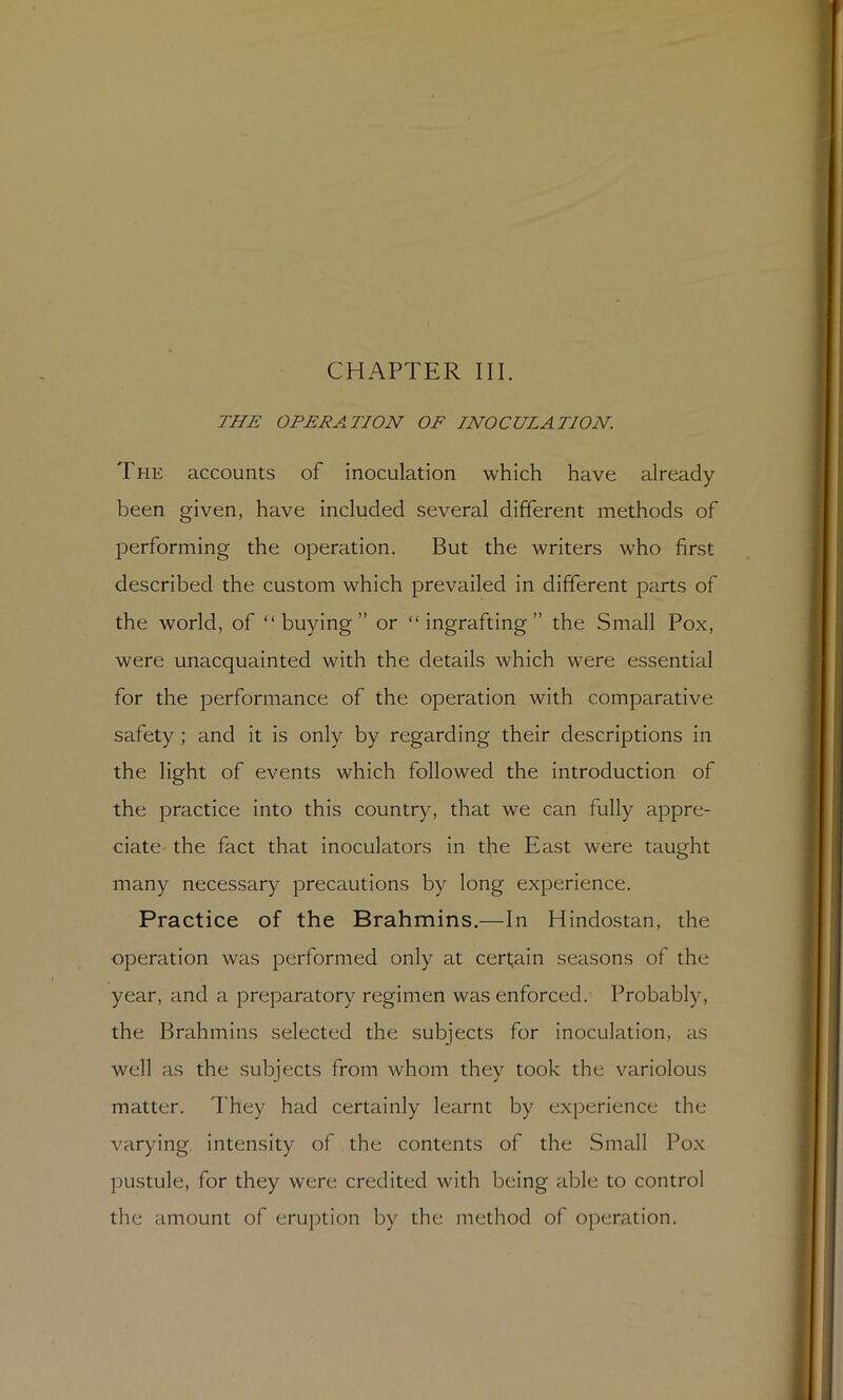 CHAPTER III. THE OPERATION OF INOCULATION. The accounts of inoculation which have already been given, have included several different methods of performing the operation. But the writers who first described the custom which prevailed in different parts of the world, of “buying” or “ingrafting” the Small Pox, were unacquainted with the details which were essential for the performance of the operation with comparative safety ; and it is only by regarding their descriptions in the light of events which followed the introduction of the practice into this country, that we can fully appre- ciate- the fact that inoculators in the East were taught many necessary precautions by long experience. Practice of the Brahmins.—In Hindostan, the operation was performed only at certain seasons of the year, and a preparatory regimen was enforced. Probably, the Brahmins selected the subjects for inoculation, as well as the subjects from whom they took the variolous matter. I'hey had certainly learnt by experience the varying intensity of the contents of the Small Pox pustule, for they were credited with being able to control the amount of eruption by the method of operation.