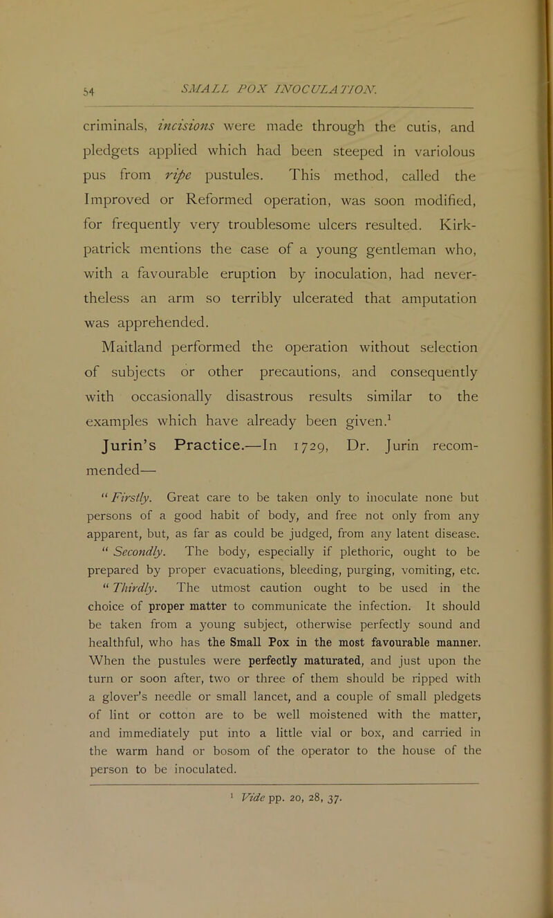 64 criminals, incisions were made through the cutis, and pledgets applied which had been steeped in variolous pus from ripe pustules. This method, called the Improved or Reformed operation, was soon modified, for frequently very troublesome ulcers resulted. Kirk- patrick mentions the case of a young gentleman who, with a favourable eruption by inoculation, had never- theless an arm so terribly ulcerated that amputation was apprehended. Maitland performed the operation without selection of subjects or other precautions, and consequently with occasionally disastrous results similar to the examples which have already been given.^ Jurin’s Practice.—In 1729, Dr. Jurin recom- mended— “ Firstly. Great care to be taken only to inoculate none but persons of a good habit of body, and free not only from any apparent, but, as far as could be judged, from any latent disease. “ Secondly. The body, especially if plethoric, ought to be prepared by proper evacuations, bleeding, purging, vomiting, etc. ‘‘ Thirdly. The utmost caution ought to be used in the choice of proper matter to communicate the infection. It should be taken from a young subject, otherwise perfectly sound and healthful, who has the Small Pox in the most favourable manner. When the pustules were perfectly maturated, and just upon the turn or soon after, two or three of them should be ripped with a glover’s needle or small lancet, and a couple of small pledgets of lint or cotton are to be well moistened with the matter, and immediately put into a little vial or box, and carried in the warm hand or bosom of the operator to the house of the person to be inoculated. Vide pp. 20, 28, 37. 1