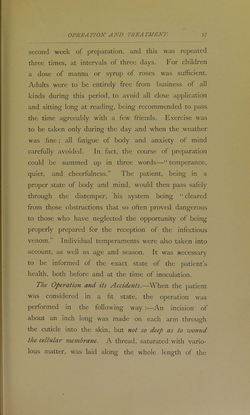 second week of preparation, and this was repeated three times, at intervals of three days. For children a dose of manna or syrup of roses was sufficient. Adults were to be entirely free from business of all kinds during this period, to avoid all close application and sitting long at reading, being recommended to pass the time agreeably with a few friends. Exercise was to be taken only during the day and when the weather was fine; all fatigue of body and anxiety of mind carefully avoided. In fact, the course of preparation could be summed up in three words—“ temperance, quiet, and cheerfulness.” The patient, being in a proper state of body and mind, would then pass safely through the distemper, his system being “ cleared from those obstructions that so often proved dangerous to those who have neglected the opportunity of being properly prepared for the reception of the infectious venom.” Individual temperaments were also taken into account, as well as age and season. It was necessary to be informed of the exact state of the patient’s health, both before and at the time of inoculation. The Operation and its Accidents.—When the patient was considered in a fit state, the operation was performed in the following way :—An incision of about an inch long was made on each arm through the cuticle into the skin, but not so deep as to wound the cellular membrane. A thread, saturated with vario- lous matter, was laid along the whole length of the