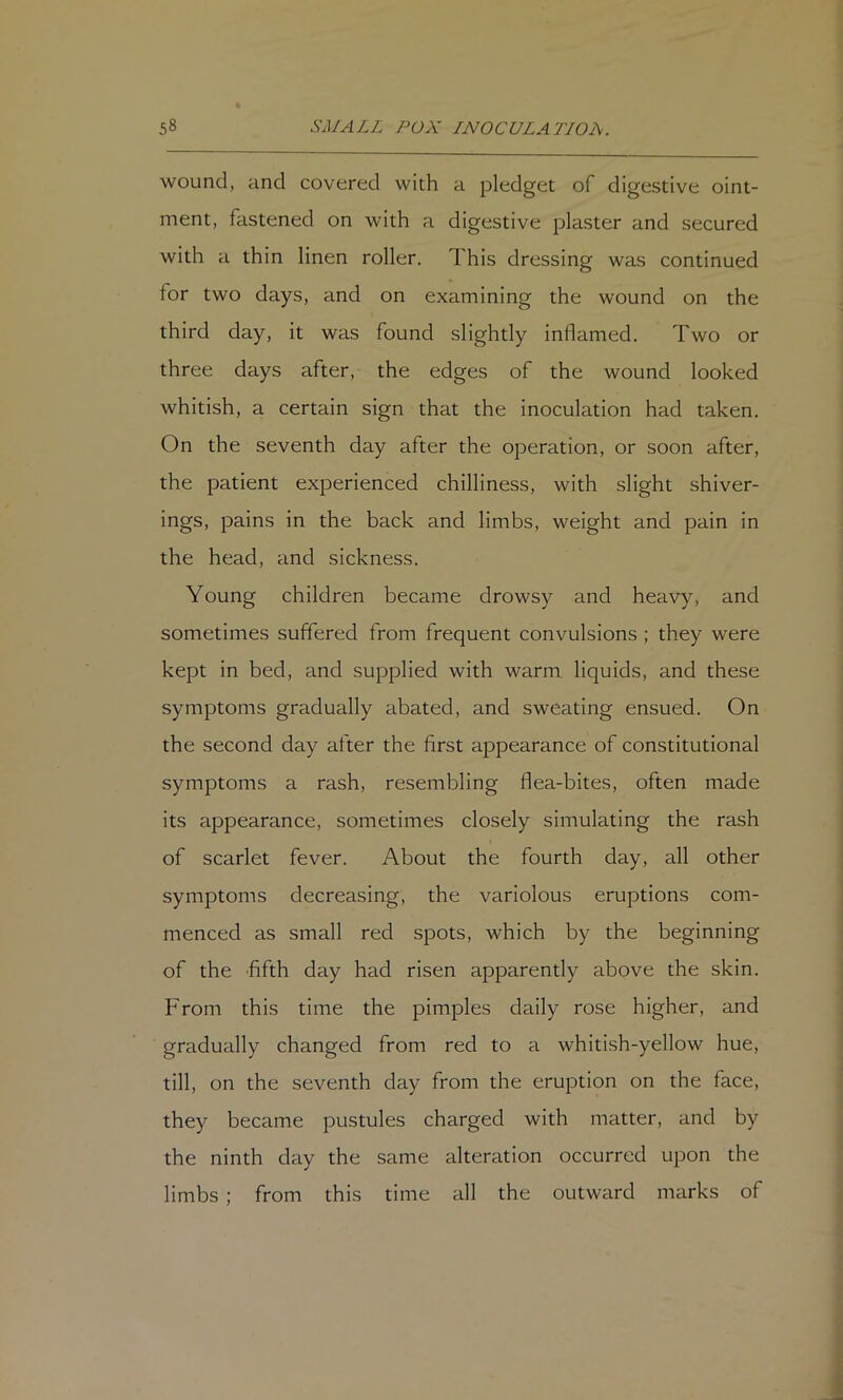wound, and covered with a pledget of digestive oint- ment, fastened on with a digestive plaster and secured with a thin linen roller. This dressing was continued for two days, and on examining the wound on the third day, it was found slightly inflamed. Two or three days after, the edges of the wound looked whitish, a certain sign that the inoculation had taken. On the seventh day after the operation, or soon after, the patient experienced chilliness, with slight shiver- ings, pains in the back and limbs, weight and pain in the head, and sickness. Young children became drowsy and heavy, and sometimes suffered from frequent convulsions ; they were kept in bed, and supplied with warm liquids, and these symptoms gradually abated, and sweating ensued. On the second day after the first appearance of constitutional symptoms a rash, resembling flea-bites, often made its appearance, sometimes closely simulating the rash of scarlet fever. About the fourth day, all other symptoms decreasing, the variolous eruptions com- menced as small red spots, which by the beginning of the 'fifth day had risen apparently above the skin. From this time the pimples daily rose higher, and gradually changed from red to a whitish-yellow hue, till, on the seventh day from the eruption on the face, they became pustules charged with matter, and by the ninth day the same alteration occurred upon the limbs ; from this time all the outward marks of