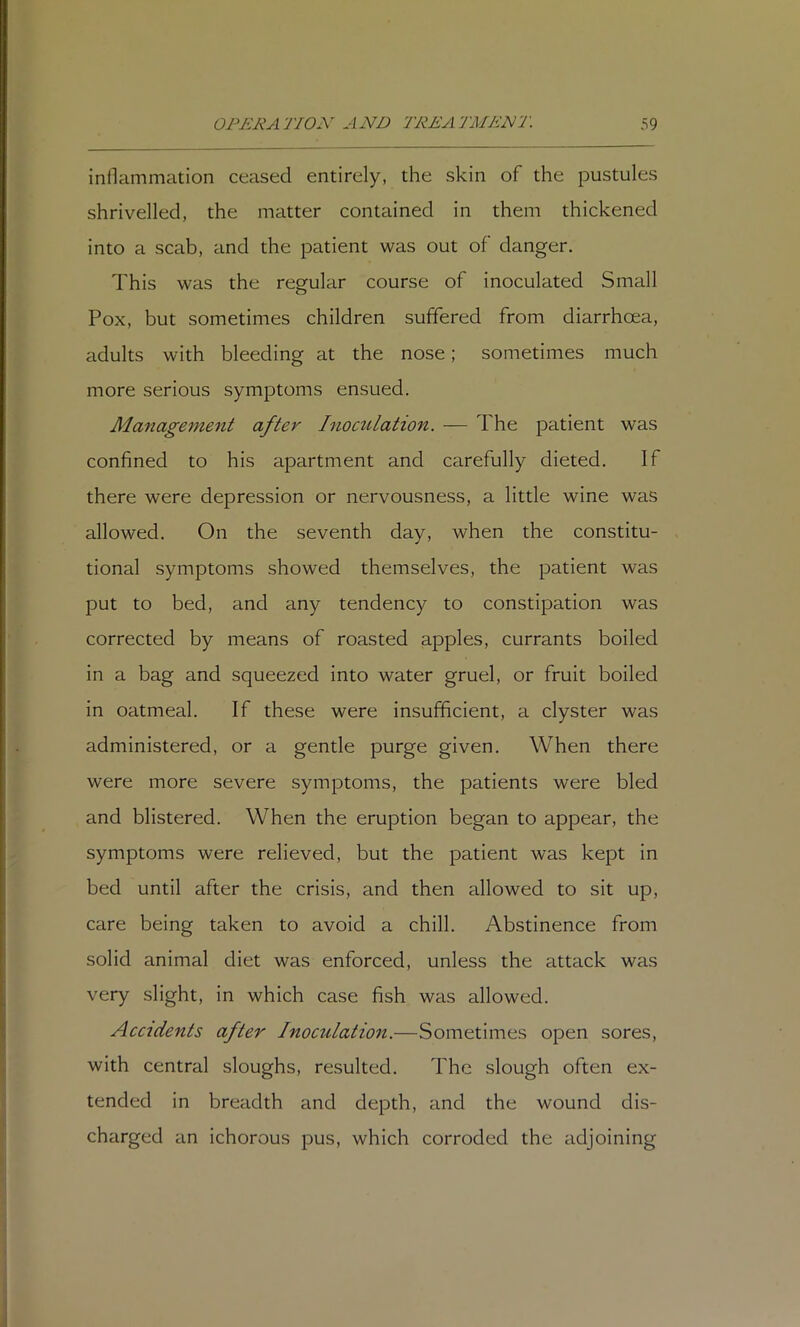 inflammation ceased entirely, the skin of the pustules shrivelled, the matter contained in them thickened into a scab, and the patient was out of danger. This was the regular course of inoculated Small Pox, but sometimes children suffered from diarrhoea, adults with bleeding at the nose; sonietimes much more serious symptoms ensued. Management after Inoculation. — The patient was confined to his apartment and carefully dieted. If there were depression or nervousness, a little wine was allowed. On the seventh day, when the constitu- tional symptoms showed themselves, the patient was put to bed, and any tendency to constipation was corrected by means of roasted apples, currants boiled in a bag and squeezed into water gruel, or fruit boiled in oatmeal. If these were insufficient, a clyster was administered, or a gentle purge given. When there were more severe symptoms, the patients were bled and blistered. When the eruption began to appear, the symptoms were relieved, but the patient was kept in bed until after the crisis, and then allowed to sit up, care being taken to avoid a chill. Abstinence from solid animal diet was enforced, unless the attack was very slight, in which case fish was allowed. Accidents after Inoculation.—Sometimes open sores, with central sloughs, resulted. The slough often ex- tended in breadth and depth, and the wound dis- charged an ichorous pus, which corroded the adjoining