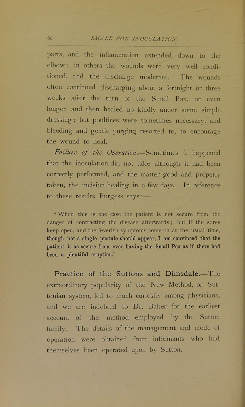 parts, and the inflammation extended down to the elbow; in others the wounds were very well condi- tioned, and the discharge moderate. The wounds often continued discharging about a fortnight or three weeks after the turn of the Small Pox, or even longer, and then healed up kindly under some simple dressing ; but poultices were sometimes necessary, and bleeding and gentle purging resorted to, to encourage the wound to heal. Failure of the Operation.—Sometimes it happened that the inoculation did not take, although it had been correctly performed, and the matter good and properly taken, the incision healing in a few days. In reference to these results Burgess says :—  When this is the case the patient is not secure from the danger of contracting the disease afterwards ; but if the sores keep open, and the feverish symptoms come on at the usual time, though not a single pustule should appear, I am convinced that the patient is as secure from ever having the Small Pox as if there had been a plentiful eruption.” Practice of the Suttons and Dimsdale.—The extraordinary popularity of the New Method, or Sut- tonian system, led to much curiosity among physicians, and we are indebted to Dr. Baker for the earliest account of the method employed by the Sutton family. The details of the management and mode of operation were obtained from informants who had themselves been operated upon by Sutton.