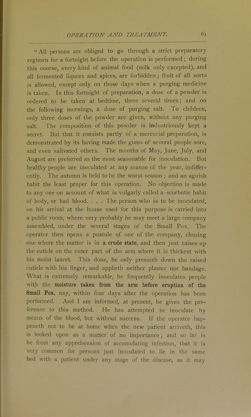 “ All persons are obliged to go through a strict preparatory regimen for a fortnight before the operation is performed; during this course, every kind of animal food (milk only excepted), and all fermented liquors and spices, are forbidden; fruit of all sorts is allowed, except only on those days when a purging medicine is taken. In this fortnight of preparation, a dose of a powder is ordered to be taken at bedtime, three several times; and on the following mornings, a dose of purging salt. To children, only three doses of the powder are given, without any purging salt. The composition of this powder is industriously kept a secret. But that it consists partly of a mercurial preparation, is demonstrated by its having made the gums of several people sore, and even salivated others. The months of May, June, July, and August are preferred as the most seasonable for inoculation. But healthy people are inoculated at any season of the year, indiffer- ently. The autumn is held to be the worst season ; and an aguish habit the least proper for this operation. No objection is made to any one on account of what is vulgarly called a scorbutic habit of body, or bad blood. . . . The person who is to be inoculated, on his arrival at the house used for this purpose is carried into a public room, where very probably he may meet a large company assembled, under the several stages of the Small Pox. The operator then opens a pustule of one of the company, chu.sing one where the matter is in a crude state, and then just raises up the cuticle on the outer part of the arm where it is thickest with his moist lancet. This done, he only presseth down the raised cuticle with his finger, and applieth neither plaster nor bandage. What is extremely remarkable, he frequently inoculates people with the moisture taken from the arm before eruption of the Small Pox, nay, within four days after the operation has been performed. And I am informed, at present, he gives the pre- ference to this method. Pie has attempted to inoculate by means of the blood, but without success. If the operator hap- peneth not to be at home when the new patient arriveth, this is looked upon as a matter of no importance; and so far is he from' any apprehension of accumulating infection, that it is very common for persons just inoculated to lie in the same bed witli a patient under any stage of the disease, as it may