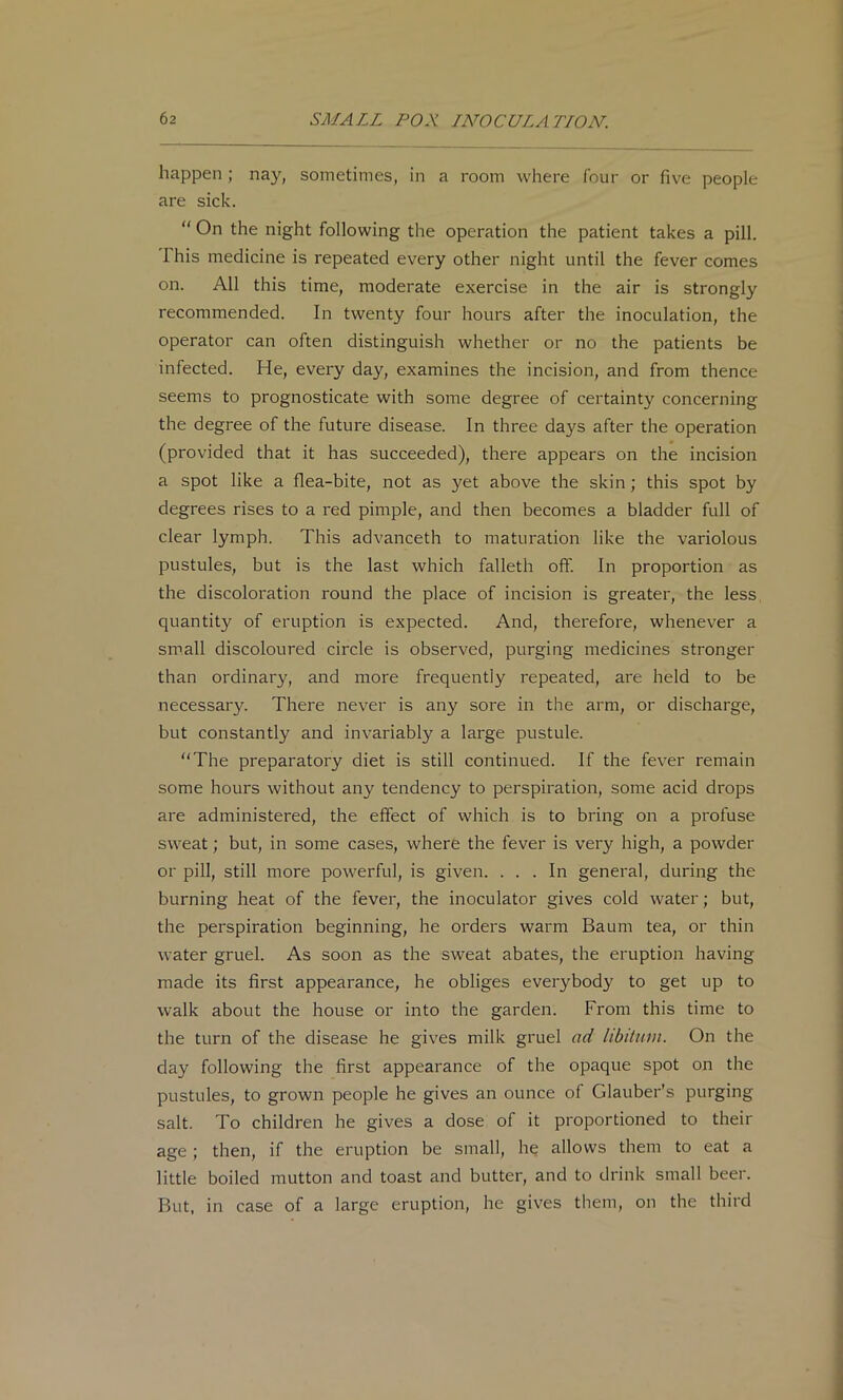 happen; nay, sometimes, in a room where four or five people are sick. “ On the night following the operation the patient takes a pill. This medicine is repeated every other night until the fever comes on. All this time, moderate exercise in the air is strongly recommended. In twenty four hours after the inoculation, the operator can often distinguish whether or no the patients be infected. He, every day, examines the incision, and from thence seems to prognosticate with some degree of certainty concerning the degree of the future disease. In three days after the operation (provided that it has succeeded), there appears on the incision a spot like a flea-bite, not as yet above the skin; this spot by degrees rises to a red pimple, and then becomes a bladder full of clear lymph. This advanceth to maturation like the variolous pustules, but is the last which falleth off. In proportion as the discoloration round the place of incision is greater, the less, quantity of eruption is expected. And, therefore, whenever a small discoloured circle is observed, purging medicines stronger than ordinary, and more frequently repeated, are held to be necessary. There never is any sore in the arm, or discharge, but constantly and invariably a large pustule. “The preparatory diet is still continued. If the fever remain some hours without any tendency to perspiration, some acid drops are administered, the effect of which is to bring on a profuse sweat; but, in some cases, where the fever is very high, a powder or pill, still more powerful, is given. ... In general, during the burning heat of the fever, the inoculator gives cold water; but, the perspiration beginning, he orders warm Baum tea, or thin water gruel. As soon as the sweat abates, the eruption having made its first appearance, he obliges everybody to get up to walk about the house or into the garden. From this time to the turn of the disease he gives milk gruel ad libitum. On the day following the first appearance of the opaque spot on the pustules, to grown people he gives an ounce of Glauber’s purging salt. To children he gives a dose of it proportioned to their age; then, if the eruption be small, he allows them to eat a little boiled mutton and toast and butter, and to drink small beer. But. in case of a large eruption, he gives them, on the third