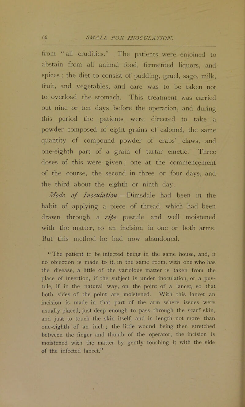 from “ all crudities,” The patients were enjoined to abstain from all animal food, fermented liquors, and spices ; the diet to consist of pudding, gruel, sago, milk, fruit, and vegetables, and care was to be taken not to overload the stomach. This treatment was carried out nine or ten days before the operation, and during this period the patients were directed to take a powder composed of eight grains of calomel, the same quantity of compound powder of crabs’ claws, and one-eighth part of a grain of tartar emetic. Three doses of this were given ; one at the commencement of the course, the second in three or four days, and the third about the eighth or ninth day. Mode of Inoculation.—Dimsdale had been in the habit of applying a piece of thread, which had been drawn through a ripe pustule and well moistened with the matter, to an incision in one or both arms. But this method he had now abandoned.  The patient to be infected being in the same house, and, if no objection is made to it, in the same room, with one who has the disease, a little of the variolous matter is taken from the place of insertion, if the subject is under inoculation, or a pus- tule, if in the natural wa}'^, on the point of a lancet, so that both sides of the point are moistened. With this lancet an incision is made in that part of the arm where issues were usually placed, just deep enough to pass through the scarf skin, and just to touch the skin itself, and in length not more than one-eighth of an inch ; the little wound being then stretched between the finger and thumb of the operator, the incision is moistened with the matter by gently touching it with the side of the infected lancet.”