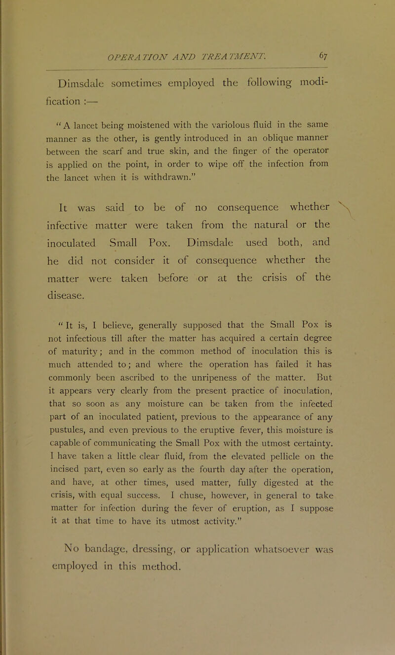 Dimsdale sometimes employed the following modi- fication :— “ A lancet being moistened with the variolous fluid in the same manner as the other, is gently introduced in an oblique manner between the scarf and true skin, and the finger of the operator is applied on the point, in order to wipe off the infection from the lancet when it is withdrawn.” It was said to be of no consequence whether infective matter were taken from the natural or the inoculated Small Pox. Dimsdale used both, and he did not consider it of consequence whether the matter were taken before or at the crisis of the disease.  It is, I believe, generally supposed that the Small Pox is not infectious till after the matter has acquired a certain degree of maturity; and in the common method of inoculation this is much attended to; and where the operation has failed it has commonly been ascribed to the unripeness of the matter. But it appears very clearly from the present practice of inoculation, that so soon as any moisture can be taken from the infected part of an inoculated patient, previous to the appearance of any pustules, and even previous to the eruptive fever, this moisture is capable of communicating the Small Pox with the utmost certainty. I have taken a little clear fluid, from the elevated pellicle on the incised part, even so early as the fourth day after the operation, and have, at other times, used matter, fully digested at the crisis, with equal success. I chuse, however, in general to take matter for infection during the fever of eruption, as I suppose it at that time to have its utmost activity.” No bandage, dressing, or application whatsoever was employed in this method.