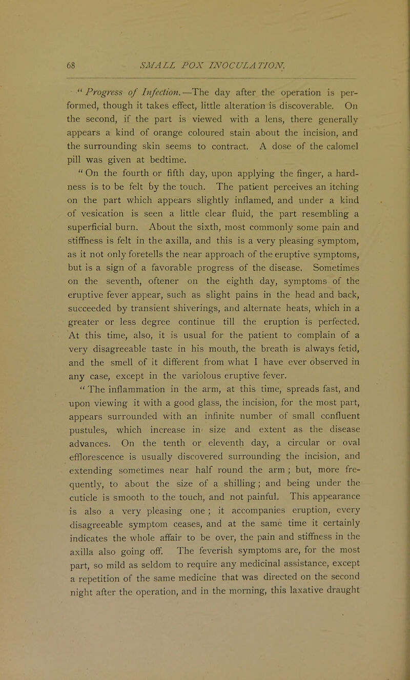 ''Progress of Infection.—The day after the operation is per- formed, though it takes effect, little alteration is discoverable. On the second, if the part is viewed with a lens, there generally appears a kind of orange coloured stain about the incision, and the surrounding skin seems to contract. A dose of the calomel pill was given at bedtime.  On the fourth or fifth day, upon applying the finger, a hard- ness is to be felt by the touch. The patient perceives an itching on the part which appears slightly inflamed, and under a kind of vesication is seen a little clear fluid, the part resembling a superficial burn. About the sixth, most commonly some pain and stiffness is felt in the axilla, and this is a very pleasing symptom, as it not only foretells the near approach of the eruptive symptoms, but is a sign of a favorable progress of the disease. Sometimes on the seventh, oftener on the eighth day, symptoms of the eruptive fever appear, such as slight pains in the head and back, succeeded by transient shiverings, and alternate heats, which in a greater or less degree continue till the eruption is perfected. At this time, also, it is usual for the patient to complain of a very disagreeable taste in his mouth, the breath is always fetid, and the smell of it different from what I have ever observed in any case, except in the variolous eruptive fever.  The inflammation in the arm, at this time, spreads fast, and upon viewing it with a good glass, the incision, for the most part, appears surrounded with an infinite number of small confluent pustules, which increase in size and extent as the disease advances. On the tenth or eleventh day, a circular or oval efflorescence is usually discovered surrounding the incision, and extending sometimes near half round the arm ; but, more fre- quently, to about the size of a shilling; and being under the cuticle is smooth to the touch, and not painful. This appearance is also a very pleasing one ; it accompanies eruption, every disagreeable symptom ceases, and at the same time it certainly indicates the whole affair to be over, the pain and stiffness in the axilla also going off. The feverish symptoms are, for the most part, so mild as seldom to require any medicinal assistance, except a repetition of the same medicine that was directed on the second night after the operation, and in the morning, this laxative draught