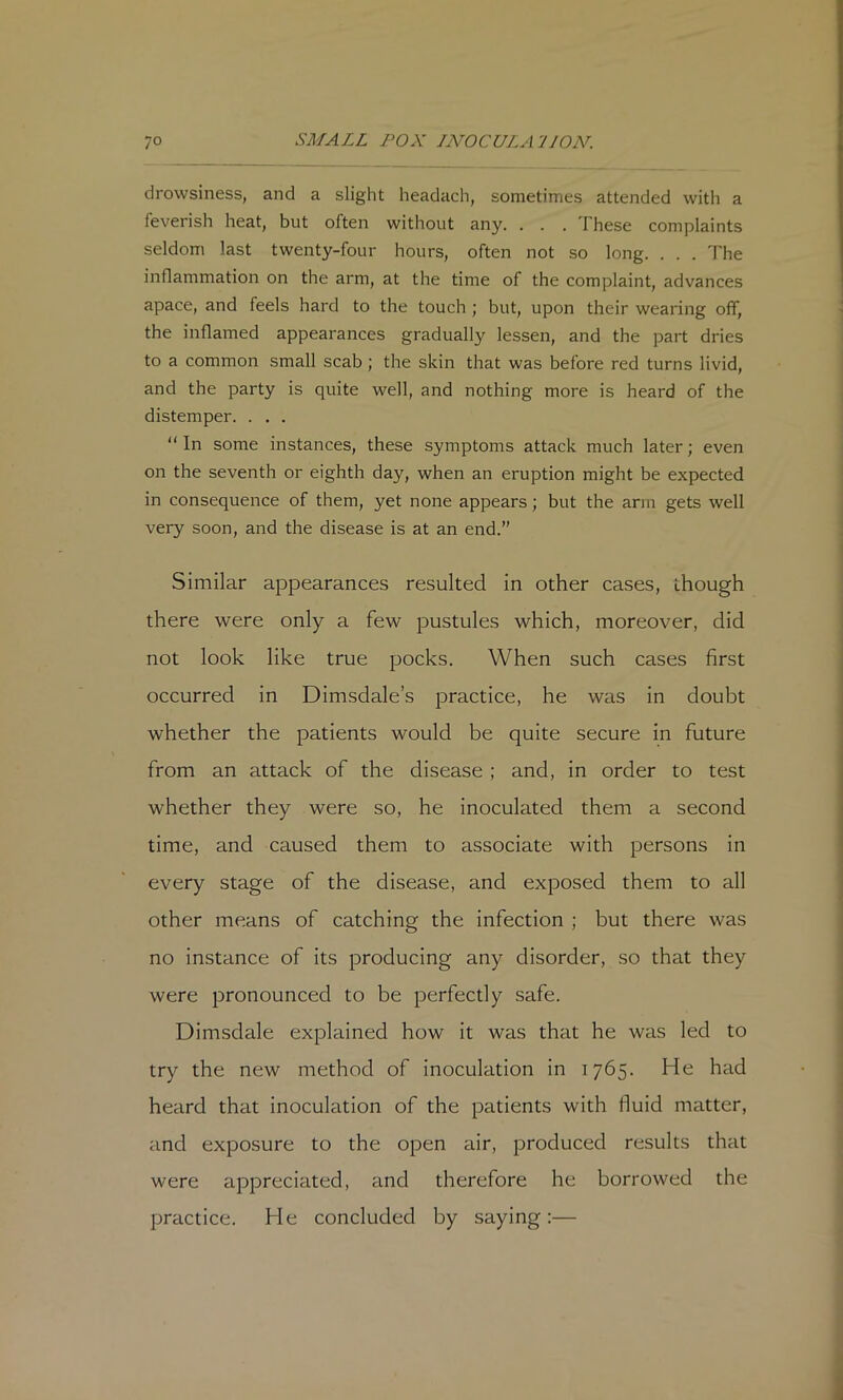 drowsiness, and a slight headach, sometimes attended with a feverish heat, but often without any. ... I hese complaints seldom last twenty-four hours, often not so long. . . . The inflammation on the arm, at the time of the complaint, advances apace, and feels hard to the touch ; but, upon their wearing off, the inflamed appearances gradually lessen, and the part dries to a common small scab ; the skin that was before red turns livid, and the party is quite well, and nothing more is heard of the distemper. . . . “In some instances, these symptoms attack much later; even on the seventh or eighth day, when an eruption might be expected in consequence of them, yet none appears; but the arm gets well very soon, and the disease is at an end.” Similar appearances resulted in other cases, though there were only a few pustules which, moreover, did not look like true pocks. When such cases first occurred in Dimsdale’s practice, he was in doubt whether the patients would be quite secure in future from an attack of the disease ; and, in order to test whether they were so, he inoculated them a second time, and caused them to associate with persons in every stage of the disease, and exposed them to all other means of catching the infection ; but there was no instance of its producing any disorder, so that they were pronounced to be perfectly safe. Dimsdale explained how it was that he was led to try the new method of inoculation in 1765. He had heard that inoculation of the patients with fluid matter, and exposure to the open air, produced results that were appreciated, and therefore he borrowed the practice. He concluded by saying:—