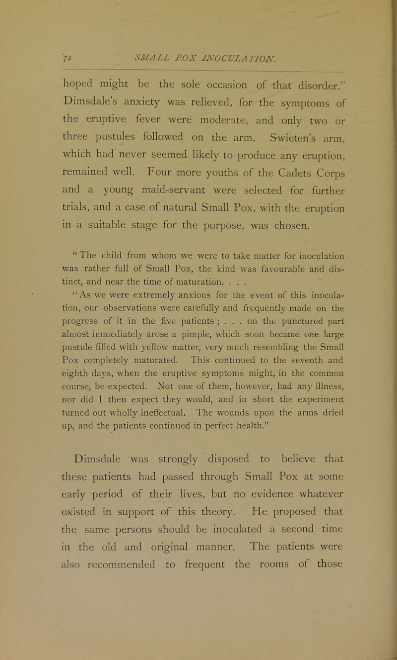 hoped might be the sole occasion of that disorder.” Dimsdales anxiety was relieved, for the symptoms of the eruptive tever were moderate, and only two or three pustules followed on the arm. Swieten’s arm, which had never seemed likely to produce any eruption, remained well. Four more youths of the Cadets Corps and a young maid-servant were selected for further trials, and a case of natural Small Pox, with the eruption in a suitable stage for the purpose, was chosen. “ The child from whom we were to take matter for inoculation was rather full of Small Pox, the kind was favourable and dis- tinct, and near the time of maturation. . . . “As we were extremely anxious for the event of this inocula- tion, our observations were carefully and frequentl}^ made on the progress of it in the five patients ; . . . on the punctured part almost immediately arose a pimple, which soon became one large pustule filled with yellow matter, very much resembling the Small Pox completely maturated. This continued to the seventh and eighth days, when the eruptive symptoms might, in the common course, be expected. Not one of them, however, had any illness, nor did I then expect they would, and in short the experiment turned out wholly ineffectual. The wounds upon the arms dried up, and the patients continued in perfect health.” Dimsdale was strongly disposed to believe that these patients had passed through Small Pox at some early period of their lives, but no evidence whatever existed in support of this theory. He proposed that the same persons should be inoculated a second time in the old and original manner. The patients were also recommended to frequent the rooms of those