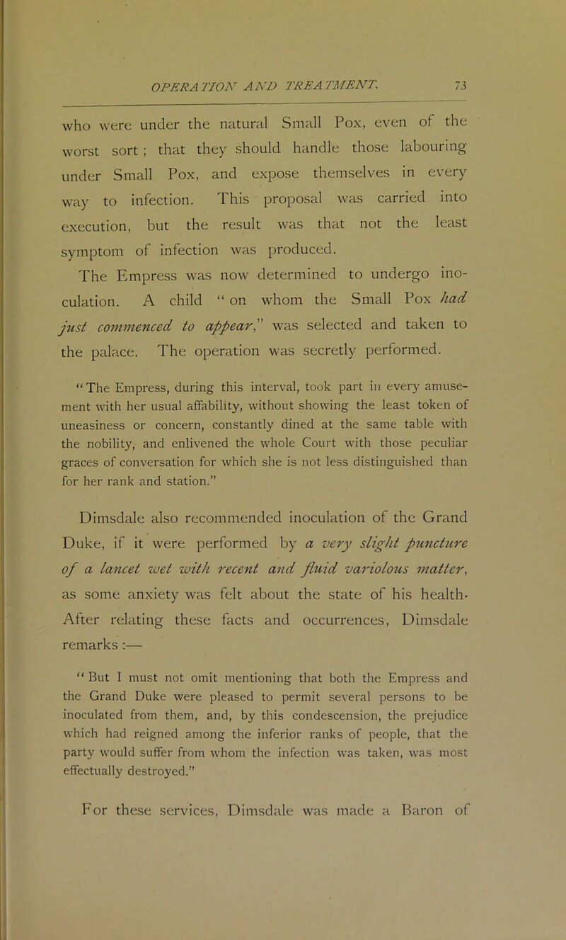who were under the natural Small Pox, even of the worst sort ; that they should handle those labouring under Small Pox, and expose themselves in every way to Infection. This proposal was carried Into execution, but the result was that not the least symptom of infection was produced. The Empress was now determined to undergo ino- culation. A child “ on whom the Small Pox had just commenced to appear j was selected and taken to the palace. The operation was secretly performed. “ The Empress, during this interval, took part in every amuse- ment with her usual affability, without showing the least token of uneasiness or concern, constantly dined at the same table with the nobility, and enlivened the whole Court with those peculiar graces of conversation for which she is not less distinguished than for her rank and station.” Dimsdale also recommended inoculation of the Grand Duke, If It were performed by a very slight puncture of a lancet wet with recent and fluid variolous matter, as some anxiety was felt about the state of his health* After relating these facts and occurrences, Dimsdale remarks :—  But I must not omit mentioning that both the Empress and the Grand Duke were pleased to permit several persons to be inoculated from them, and, by this condescension, the prejudice which had reigned among the inferior ranks of people, that the party would suffer from whom the infection was taken, was most effectually destroyed.” For these services, Dimsdale was made a Baron of