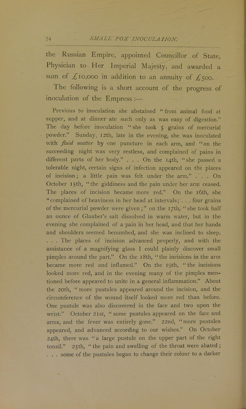 the Russian Empire, appointed Councillor of State, Physician to Pier Imperial Majesty, and awarded a sum of ^10,000 in addition to an annuity of ;^500. The following is a short account of the progress of inoculation of the Empress :— Previous to inoculation she abstained “ from animal food at supper, and at dinner ate such only as was easy of digestion.” The day before inoculation  she took 5 grains of mercurial powder.” Sunday, 12th, late in the evening, she was inoculated with fluid matter by one puncture in each arm, and “on the succeeding night was very restless, and complained of pains in different parts of her body.” ... On the 14th, “she passed a tolerable night, certain signs of infection appeared on the places of incision; a little pain was felt under the arm.” . . . On October 15th, “the giddiness and the pain under her arm ceased. The places of incision became more red.” On the l6th, she “complained of heaviness in her head at intervals; . . . four grains of the mercurial powder were given;” on the 17th, “she took half an ounce of Glauber’s salt dissolved in warm water, but in the evening she complained of a pain in her head, and that her hands and shoulders seemed benumbed, and she was inclined to sleep. . . . The places of incision advanced properly, and with the assistance of a magnifying glass I could plainly discover small pimples around the part.” On the l8th, “the incisions in the arm became more red and inflamed.” On the 19th, “ the incisions looked more red, and in the evening many of the pimples men- tioned before appeared to unite in a general inflammation.” About the 20th, “ more pustules appeared around the incision, and the circumference of the wound itself looked more red than before. One pustule was also discovered in the face and two upon the wrist.” October 21 St, “some pustules appeared on the face and arms, and the fever was entirely gone.” 22nd, “more pustules appeared, and advanced according to our wishes.” On October 24th, there was “ a large pustule on the upper part of the right tonsil.” 25th, “ the pain and swelling of the throat were abated ; . . . some of the pustules began to change their colour to a darker
