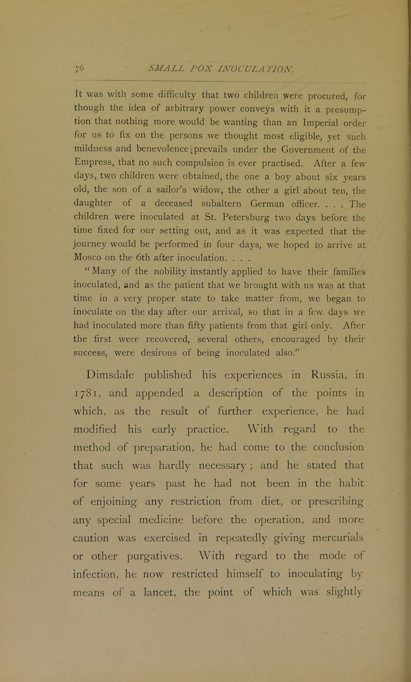 It was with some difficulty that two children were procured, for though the idea of arbitrary power conveys with it a presump- tion that nothing more would be w’anting than an Imperial order for us to fix on the persons we thought most eligible, yet such mildness and benevolence‘prevails under the Government of the Empress, that no such compulsion is ever practised. After a few days, two children were obtained, the one a bo}'^ about six years old, the son of a sailor’s widow, the other a girl about ten, the daughter of a deceased subaltern German officer. . . . The children were inoculated at St. Petersburg two days before the time fixed for our setting out, and as it was expected that the journey would be performed in four days, we hoped to arrive at Mosco on the 6th after inoculation. . . . “ Many of the nobility instantly applied to have their families inoculated, and as the patient that we brought with us was at that time in a very proper state to take matter from, we began to inoculate on the day after our arrival, so that in a few days we had inoculated more than fifty patients from that girl only. After the first were recovered, several others, encouraged b}^ their success, were desirous of being inoculated also.” Dimsdale published his experiences in Russia, in 1781, and appended a description of the points in which, as the result of further experience, he had modified his early practice. With regard to the method of preparation, he had come to the conclusion that such was hardly necessary ; and he stated that for some years past he had not been in the habit of enjoining any restriction from diet, or prescribing any special medicine before the operation, and more caution was exercised in repeatedly giving mercurials or other purgatives. With regard to the mode of infection, he now restricted himself to inoculating by means of a lancet, the point of which was slightly