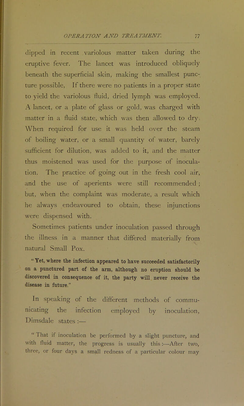 dipped in recent variolous matter taken during the eruptive fever. The lancet was introduced obliquely beneath the superficial skin, making the smallest punc- ture possible, If there were no patients in a proper state to yield the variolous fluid, dried lymph was employed. A lancet, or a plate of glass or gold, was charged with matter in a fluid state, which was then allowed to dry, When required for use it was held over the steam of boiling water, or a small quantity of water, barely sufficient for dilution, was added to it, and the matter thus moistened was used for the purpose of inocula- tion. The practice of going out in the fresh cool air, and the use of aperients were still recommended ; but, when the complaint was moderate, a result which he always endeavoured to obtain, these injunctions were dispensed with. Sometimes patients under inoculation passed through the illness in a manner that differed materially from natural Small Pox. “ Yet, where the infection appeared to have succeeded satisfactorily on a punctured part of the arm, although no eruption should be discovered in consequence of it, the party will never receive the disease in future.” In speaking of the different methods of commu- nicating the infection employed by inoculation, Dimsdale states :— “ That if inoculation be performed by a slight puncture, and with fluid matter, the progress is usually this:—After two, three, or four days a small redness of a particular colour may