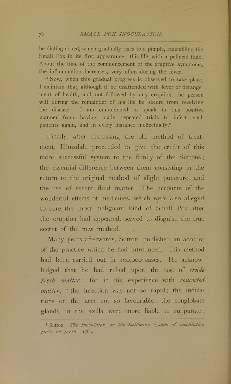 be distinguished, which gradually rises to a pimple, resembling the Small Pox in its first appearance; this fills with a pellucid fluid. About the time of the commencement of the eruptive symptoms, the inflammation increases, very often during the fever. *' Now, when this gradual progress is observed to take place, I maintain that, although it be unattended with fever or derange- ment of health, and not followed by any eruption, the person will during the remainder of his life be secure from receiving the disease. I am emboldened to speak in this positive manner from having made repeated trials to infect such patients again, and in every instance ineffectually.” Finally, after discussing the old method of treat- ment, Dimsdale proceeded to give the credit of this more successful system to the family of the Suttons ; the essential difference between them consisting in the return to the original method of slight puncture, and the use of recent fluid matter. The accounts of the wonderful effects of medicines, which were also alleged to cure the most malignant kind of Small Pox after the eruption had appeared, served to disguise the true secret of the new method. Many- years afterwards, Sutton^ published an account of the practice which he had introduced. His method had been carried out in 100,000 cases. He acknow- ledged that he had relied upon the use of crude fresh matter; for in his experience with concocted matter, “ the infection was not so rapid; the indica- tions on the arm not so favourable; the conglobate glands in the axilla were more liable to suppurate ; ‘ Sutton. The Inocutafor, or the Siiffom'an system of itwculatiou fully set forth. 1763.