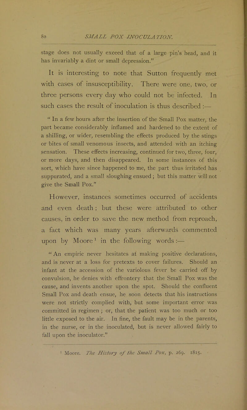 stage does not usually exceed that of a large pin’s head, and it has invariably a dint or small depression.” It is interesting to note that Sutton frequently met with cases of insusceptibility. There were one, two, or three persons every day who could not be infected. In such cases the result of inoculation is thus described :—  In a few hours after the insertion of the Small Pox matter, the part became considerably inflamed and hardened to the extent of a shilling, or wider, resembling the effects produced by the stings or bites of small venomous insects, and attended with an itching sensation. These effects increasing, continued for two, three, four, or more days, and then disappeared. In some instances of this sort, which have since happened to me, the part thus irritated has suppurated, and a small sloughing ensued ; but this matter will not give the Small Pox.” However, instances sometimes occurred of accidents and even death; but these were attributed to other causes, in order to save the new method from reproach, a fact which was many years afterwards commented upon by Moore ^ in the following words ;—  An empiric never hesitates at making positive declarations, and is never at a loss for pretexts to cover failures. Should an infant at the accession of the variolous fever be carried off by convulsion, he denies with effrontery that the Small Pox was the cause, and invents another upon the spot. Should the confluent Small Pox and death ensue, he soon detects that his instructions were not strictly complied with, but some important error was committed in regimen ; or, that the patient was too much or too little exposed to the air. In fine, the fault may be in the parents, in the nurse, or in the inoculated, but is never allowed fairly to fall upon the inoculator.” Moore. The History of the Small Pox, p. 269. 1815. 1
