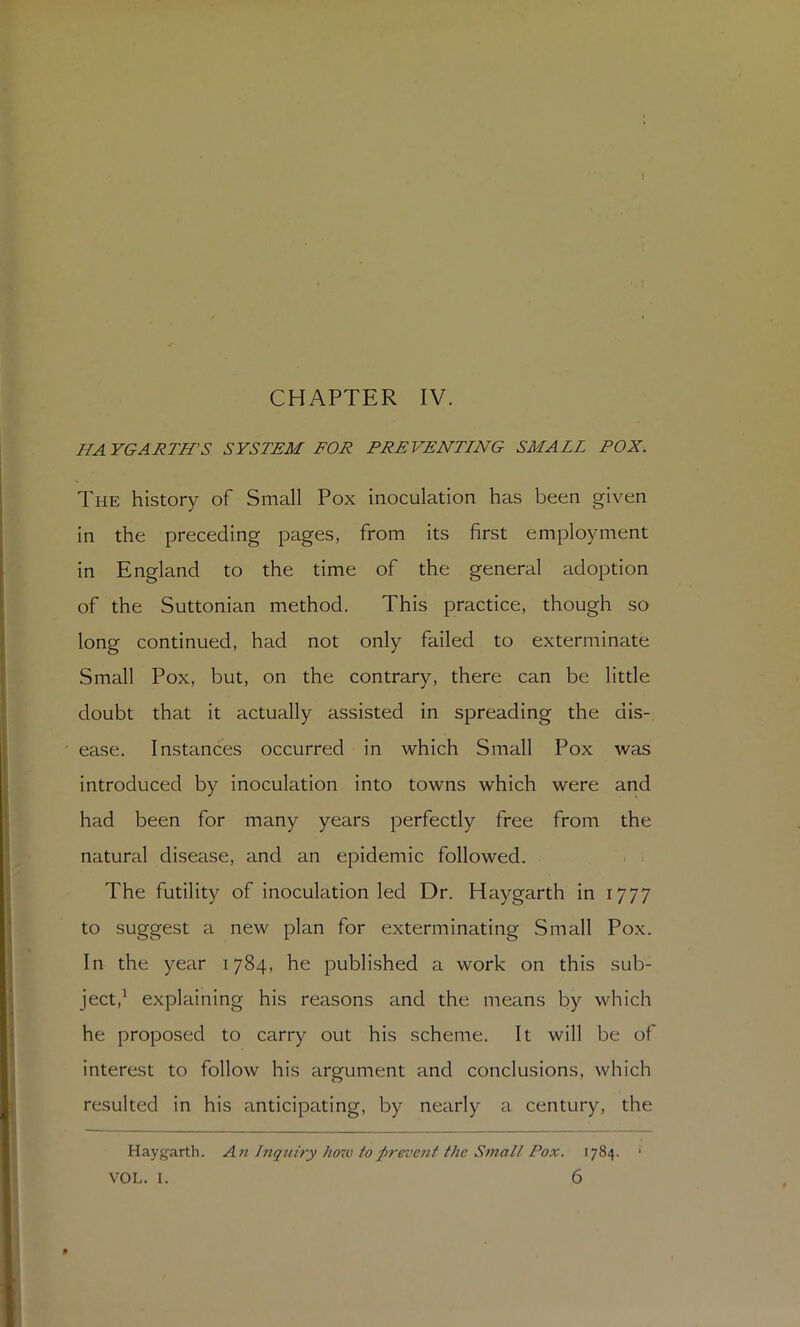 I CHAPTER IV. HAYGARTH'S SYSTEM FOR PREVENTING SMALL POX. The history of Small Pox inoculation has been given in the preceding pages, from its first employment in England to the time of the general adoption of the Suttonian method. This practice, though so long continued, had not only failed to exterminate Small Pox, but, on the contrary, there can be little doubt that it actually assisted in spreading the dis- ease. Instances occurred in which Small Pox was introduced by inoculation into towns which were and had been for many years perfectly free from the natural disease, and an epidemic followed. ■ = The futility of inoculation led Dr. Haygarth in 1777 to suggest a new plan for exterminating Small Pox. In the year 1784, he publi.shed a work on this sub- ject,^ explaining his reasons and the means by which he proposed to carry out his scheme. It will be of interest to follow his argument and conclusions, which resulted in his anticipating, by nearly a century, the Haygarth. Afi hiqtciry how to ^prevent the Small Pox. 1784. '