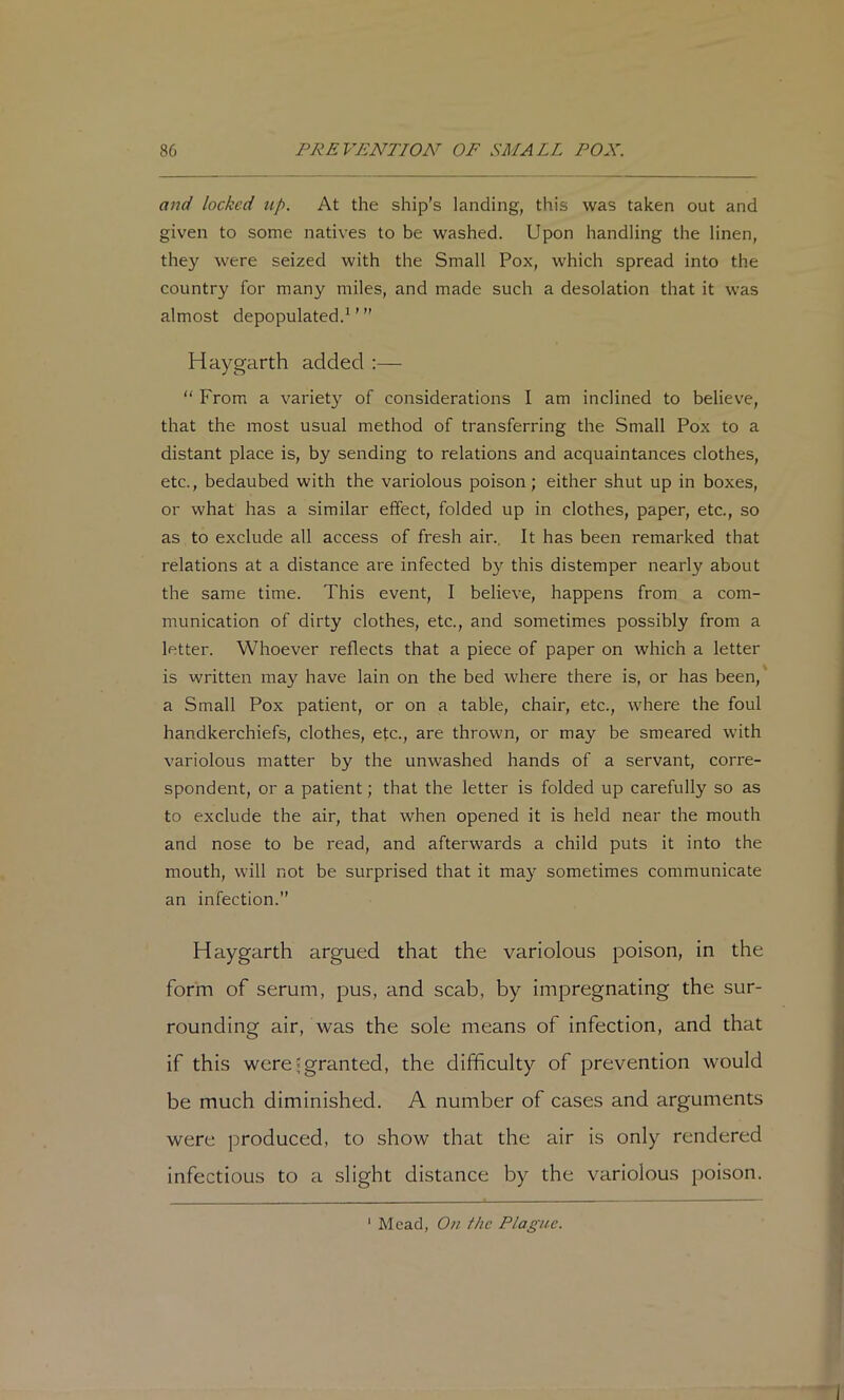 and locked up. At the ship’s landing, this was taken out and given to some natives to be washed. Upon handling the linen, they were seized with the Small Pox, which spread into the country for many miles, and made such a desolation that it was almost depopulated.^ ’ ” Haygarth added ;— “ From a variety of considerations I am inclined to believe, that the most usual method of transferring the Small Pox to a distant place is, by sending to relations and acquaintances clothes, etc., bedaubed with the variolous poison; either shut up in boxes, or what has a similar effect, folded up in clothes, paper, etc., so as to exclude all access of fresh air.. It has been remarked that relations at a distance are infected b}'- this distemper nearly about the same time. This event, I believe, happens from a com- munication of dirty clothes, etc., and sometimes possibly from a letter. Whoever reflects that a piece of paper on which a letter is written may have lain on the bed where there is, or has been,' a Small Pox patient, or on a table, chair, etc., where the foul handkerchiefs, clothes, etc., are thrown, or may be smeared with variolous matter by the unwashed hands of a servant, corre- spondent, or a patient; that the letter is folded up carefully so as to exclude the air, that when opened it is held near the mouth and nose to be read, and afterwards a child puts it into the mouth, will not be surprised that it may sometimes communicate an infection.” Haygarth argued that the variolous poison, in the form of serum, pus, and scab, by impregnating the sur- rounding air, was the sole means of infection, and that if this were ^granted, the difficulty of prevention would be much diminished. A number of cases and arguments were produced, to show that the air is only rendered infectious to a slight distance by the variolous poison. ‘ Mead, On f/ic Plague.
