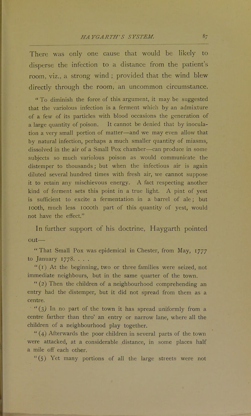 There was only one cause that would be likely to disperse the infection to a distance from the patient’s room, viz., a strong wind ; provided that the wind blew directly through the room, an uncommon circumstance.  To diminish the force of this argument, it may be suggested that the variolous infection is a ferment which by an admixture of a few of its particles with blood occasions the generation of a large quantity of poison. It cannot be denied that by inocula- tion a very small portion of matter—and we may even allow that by natural infection, perhaps a much smaller quantity of miasms, dissolved in the air of a Small Pox chamber—can produce in some subjects so much variolous poison as would communicate the distemper to thousands; but when the infectious air is again diluted several hundred times with fresh air, we cannot suppose it to retain any mischievous energy. A fact respecting another kind of ferment sets this point in a true light. A pint of yest is sufficient to excite a fermentation in a barrel of ale; but looth, much less lOOOth part of this quantity of yest, would not have the effect.” In further support of his doctrine, Haygarth pointed out— “That Small Pox was epidemical in Chester, from May, 1777 to January 1778. . . . “(i) At the beginning, two or three families were seized, not immediate neighbours, but in the same quarter of the town. “ (2) Then the children of a neighbourhood comprehending an entry had the distemper, but it did not spread from them as a centre. “(3J In no part of the town it has spread uniformly from a centre farther than thro’ an entry or narrow lane, where all the children of a neighbourhood play together. “ (4) Afterwards the poor children in several parts of the town were attacked, at a considerable .distance, in some places half a mile off each other. “(5) Yet many portions of all the large streets were not
