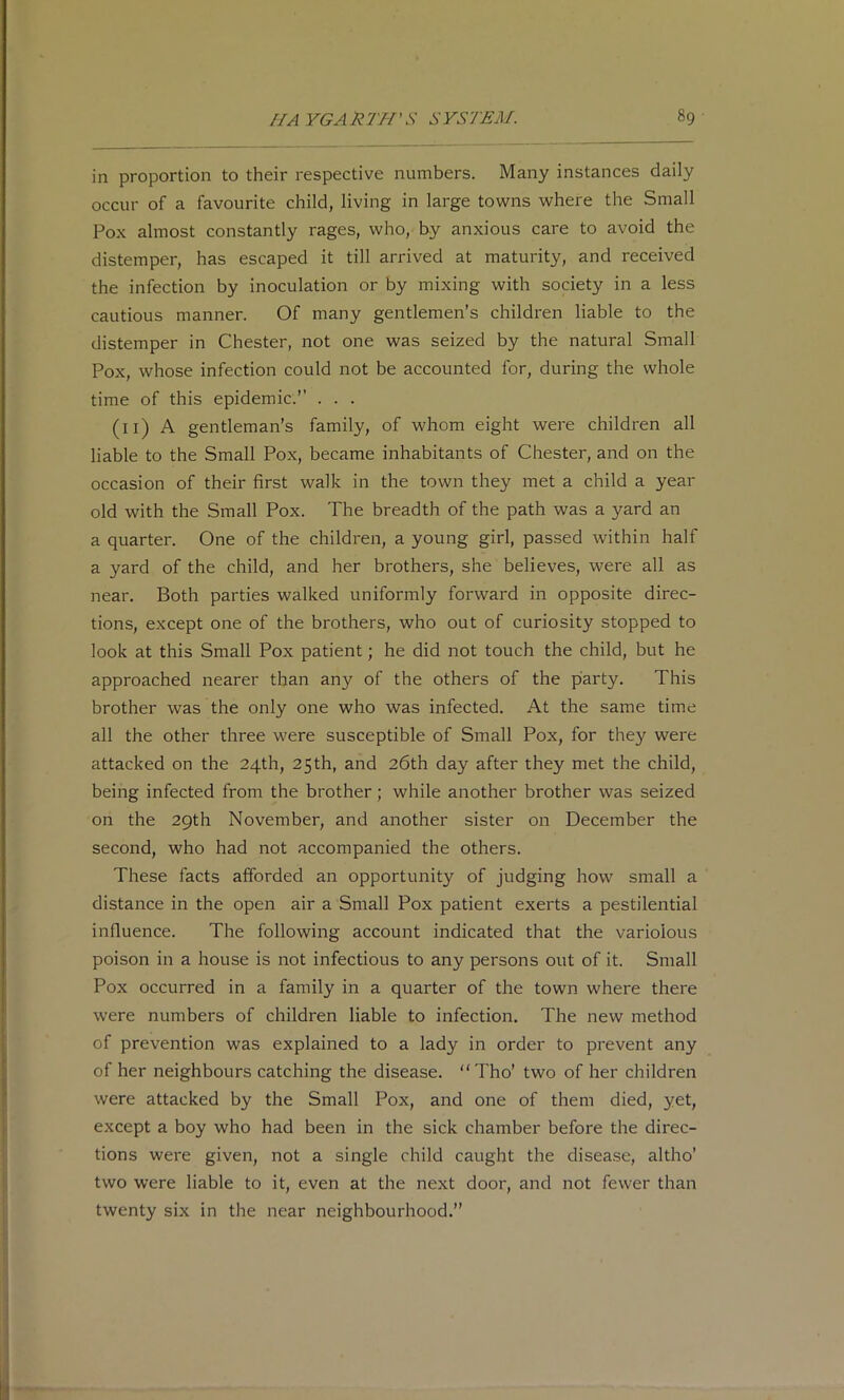 in proportion to their respective numbers. Many instances daily occur of a favourite child, living in large towns where the Small Pox almost constantly rages, who, by anxious care to avoid the distemper, has escaped it till arrived at maturity, and received the infection by inoculation or by mixing with society in a less cautious manner. Of many gentlemen’s children liable to the distemper in Chester, not one was seized by the natural Small Pox, whose infection could not be accounted for, during the whole time of this epidemic.” . . . (ll) A gentleman’s family, of whom eight were children all liable to the Small Pox, became inhabitants of Chester, and on the occasion of their first walk in the town they met a child a year old with the Small Pox. The breadth of the path was a yard an a quarter. One of the children, a young girl, passed within half a yard of the child, and her brothers, she believes, were all as near. Both parties walked uniformly forward in opposite direc- tions, except one of the brothers, who out of curiosity stopped to look at this Small Pox patient; he did not touch the child, but he approached nearer than any of the others of the party. This brother was the only one who was infected. At the same time all the other three were susceptible of Small Pox, for they were attacked on the 24th, 25 th, and 26th day after they met the child, being infected from the brother; while another brother was seized on the 29th November, and another sister on December the second, who had not accompanied the others. These facts afforded an opportunity of judging how small a distance in the open air a Small Pox patient exerts a pestilential influence. The following account indicated that the variolous poison in a house is not infectious to any persons out of it. Small Pox occurred in a family in a quarter of the town where there were numbers of children liable to infection. The new method of prevention was explained to a lady in order to prevent any of her neighbours catching the disease. “Tho’ two of her children were attacked by the Small Pox, and one of them died, yet, except a boy who had been in the sick chamber before the direc- tions were given, not a single child caught the disease, altho’ two were liable to it, even at the next door, and not fewer than twenty six in the near neighbourhood.”