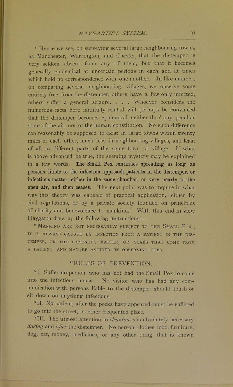“ Hence we see, on surveying several large neighbouring towns, as Manchester, Warrington, and Chester, that the distemper is ver}' seldom absent from any of them, but that it becomes generally epidemical at uncertain periods in each, and at times which hold no correspondence with one another. In like manner, on comparing several neighbouring villages, we observe some entirely free from the distemper, others have a few only infected, others suffer a general seizure. . . . Whoever considers the numerous facts here faithfully related will perhaps be convinced that the distemper becomes epidemical neither thro’ any peculiar state of the air, nor of the human constitution. No such difference can reasonably be supposed to exist in large towns within twenty miles of each other, much less in neighbouring villages, and least of all in different parts of the same town or village. If what is above advanced be true, the seeming mystery may be explained in a few words. The Small Pox continues spreading as long as persons liable to the infection approach patients in the distemper, or infectious matter, either in the same chamber, or very nearly in the open air, and then ceases. The next point was to inquire in what way this theory was capable of practical application, ‘ either by civil regulations, or by a private society founded on principles of charity and benevolence to mankind.' With this end in view Haygarth drew up the following instructions :—  Mankind are not necessarily subject to the Small Pox; IT IS ALWAYS CAUGHT BY INFECTION FROM A PATIENT IN THE DIS- TEMPER, OR THE POISONOUS MATTER, OR SCABS THAT COME FROM A PATIENT, AND MAY; BE AVOIDED BY OBSERVING THESE “RULES OF PREVENTION. “I. Suffer no person who has not had the Small Pox to come into the infectious house. No visitor who has had any com- munication with persons liable to the distemper, should touch or sit down on anything infectious. “II. No patient, after the pocks have appeared, must be suffered to go into the street, or other frequented place. “III. 1 he utmost attention to cleanliness is absolutely necessar}^ during and after the distemper. No person, clothes, food, furniture, dog, cat, money, medicines, or any other thing that is known