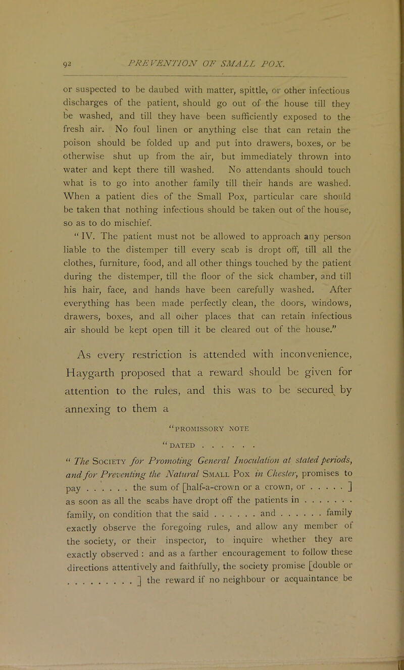 or suspected to be daubed with matter, spittle, or other infectious discharges of the patient, should go out of the house till they be washed, and till they have been sufficiently exposed to the fresh air. No foul linen or anything else that can retain the poison should be folded up and put into drawers, boxes, or be otherwise shut up from the air, but immediately thrown into water and kept there till washed. No attendants should touch what is to go into another family till their hands are washed. When a patient dies of the Small Pox, particular care should be taken that nothing infectious should be taken out of the house, so as to do mischief. “ IV. The patient must not be allowed to approach any person liable to the distemper till every scab is dropt off, till all the clothes, furniture, food, and all other things touched by the patient during the distemper, till the floor of the sick chamber, and till his hair, face, and hands have been carefully washed. After everything has been made perfectly clean, the doors, windows, drawers, boxes, and all other places that can retain infectious air should be kept open till it be cleared out of the house.” As every restriction is attended -with inconvenience, Haygarth proposed that a re'ward should be given for attention to the rules, and this was to be secured^ by annexing to them a “promissory note “ DATED “ The Society for Promoting General Inoculation at stated periods, and for Preventing the Natural Small Pox in Chester, promises to pay the sum of [half-a-crown or a crown, or ] as soon as all the scabs have dropt off the patients in family, on condition that the said and family exactly observe the foregoing rules, and allow any member of the society, or their inspector, to inquire whether they are exactly observed : and as a farther encouragement to follow these directions attentively and faithfully, the society promise [double or ] the reward if no neighbour or acquaintance be