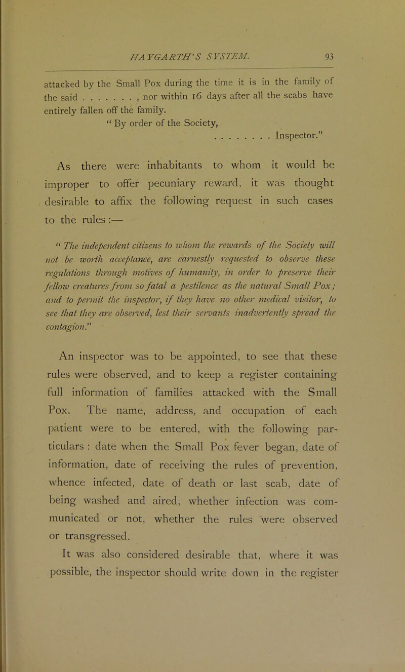 attacked by the Small Pox during the time it is in the family of the said entirely nor within i6 days fallen off the family. “ By order of the Society, after all the scabs have Inspector.” As there were inhabitants to whom it would be improper to offer pecuniary reward, it was thought desirable to affix the following request in such cases to the rules ;— “ The independent citizens to whom the rewards of the Society will not be woHh acceptance^ are earnestly requested to observe these regulations through motives of humanity, in order to preserve their fellow creatures from so fatal a pestilence as the natural Small Pox; and to permit the inspector, if they have no other medical visitor, to see that they are obsemoed, lest their servants inadvertently spread the contagion. An inspector was to be appointed, to see that these rules were observed, and to keep a register containing full information of families attacked with the Small Pox. The name, address, and occupation of each patient were to be entered, with the following par- ticulars : date when the Small Pox fever began, date of information, date of receiving the rules of prevention, whence infected, date of death or last scab, date of being washed and aired, whether infection was com- municated or not, whether the rules were observed or transgressed. It was also considered desirable that, where it was possible, the inspector should write down in the register