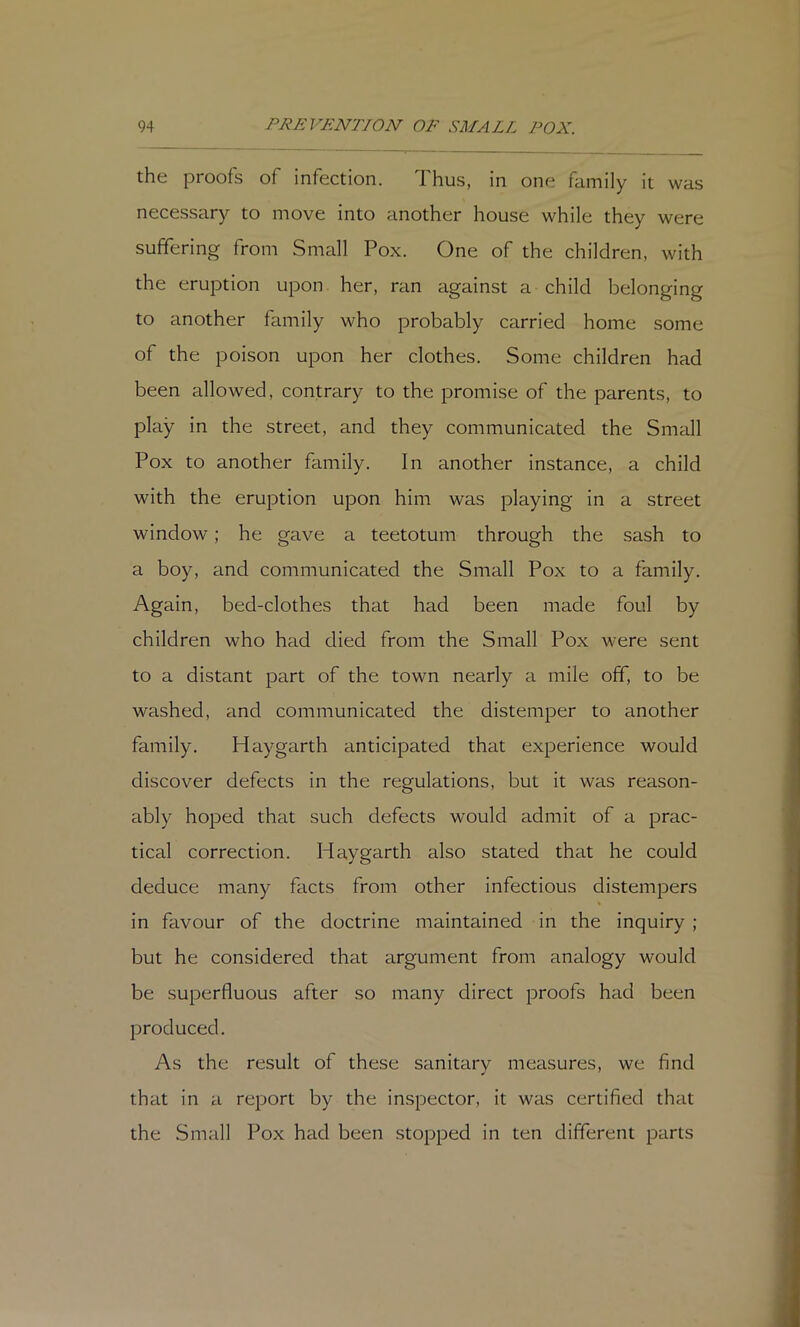 the proofs of infection. Thus, in one family it was necessary to move into another house while they were suffering from Small Pox. One of the children, with the eruption upon her, ran against a child belonging to another family who probably carried home some of the poison upon her clothes. Some children had been allowed, contrary to the promise of the parents, to play in the street, and they communicated the Small Pox to another family. In another instance, a child with the eruption upon him was playing in a street window; he gave a teetotum through the sash to a boy, and communicated the Small Pox to a family. Again, bed-clothes that had been made foul by children who had died from the Small Pox were sent to a distant part of the town nearly a mile off, to be washed, and communicated the distemper to another family. Haygarth anticipated that experience would discover defects in the regulations, but it was reason- ably hoped that such defects would admit of a prac- tical correction. Haygarth also stated that he could deduce many facts from other infectious distempers in favour of the doctrine maintained in the inquiry ; but he considered that argument from analogy would be superfluous after so many direct proofs had been produced. As the result of these sanitarv measures, we find that in a report by the inspector, it was certified that the Small Pox had been stopped in ten different parts
