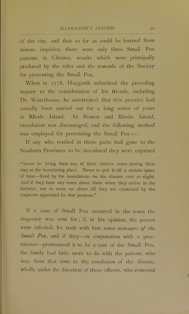 of the city, and that so far as could be learned from minute inquiries, there were only three Small Pox patients in Chester, results which were principally produced by the rules and the rewards of the Society for preventing the Small Pox. When in 1778, Haygarth submitted the preceding inquiry to the consideration of his friends, including Dr. Waterhouse, he ascertained that this practice had actually been carried out for a long series of years in Rhode Island. In Boston and Rhode Island, inoculation was discouraged, and the following method was employed for preventing the Small Pox ;— If any who resided in those parts had gone to the Southern Provinces to be inoculated they were enjoined “ never to bring back any of their clothes worn during their stay at the inoculating place. Never to quit it till a certain space of time—fixed by the inoculators—be the disease ever so slight. And if they have any sores about them when they arrive in the harbour, not to come on shore till they are examined by the inspector appointed for that purpose.” If a case of Small Pox occurred in the town the inspector was sent for; if, in his opinion, the person were infected, he took with him some overseers of the Small Pox, and if they—in conjunction with a prac- titioner—pronounced it to be a case of the Small Pox, the family had little more to do with the patient, who was, from that time to the conclusion of the disease, wholly under the direction of these officers, who removed