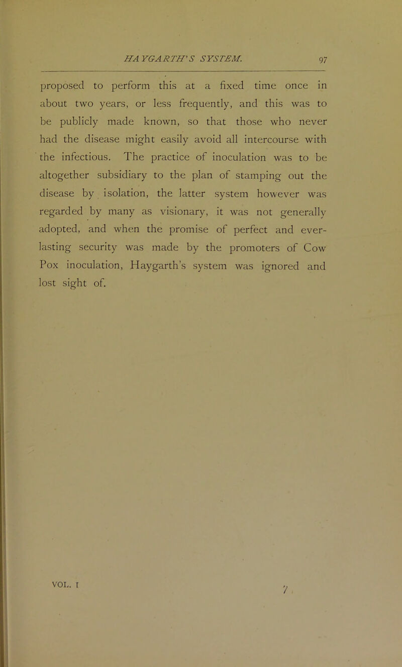 proposed to perform this at a fixed time once in about two years, or less frequently, and this was to be publicly made known, so that those who never had the disease might easily avoid all intercourse with the infectious. The practice of inoculation was to be altogether subsidiary to the plan of stamping out the disease by isolation, the latter system however was regarded by many as visionary, it was not generally adopted, and when the promise of perfect and ever- lasting security was made by the promoters of Cow Pox inoculation. Hay garth’s system was ignored and lost sight of. /' , VOL. T