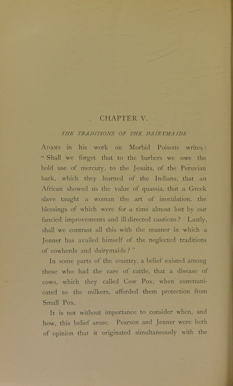 CHAPTER V. THE TRADITIONS OF THE DAIRYMAIDS. Adams in his work on Morbid Poisons writes ; “ Shall we forget that to the barbers we owe the bold use of mercury, to the Jesuits, of the Peruvian bark, which they learned of the Indians, that an African showed us the value of quassia, that a Greek slave taught a woman the art of Inoculation, the blessings of which were for a time almost lost by our fancied improvements and ill-directed cautions ? Lastly, shall we contrast all this with the manner in which a Jenner has availed himself of the neglected traditions of cowherds and dairymaids ? ” In some parts of the country, a belief existed among those who had the care of cattle, that a disease of cows, which they called Cow Pox, when communi- cated to the milkers, afforded them protection from Small Pox. It is not without importance to consider when, and how, this belief arose. Pearson and Jenner were both of opinion that it originated simultaneously with the