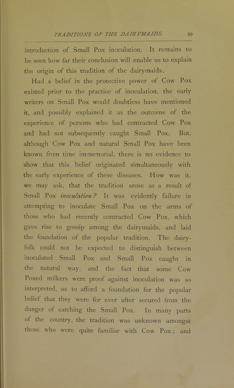 introduction of Small Pox inoculation. It remains to be seen how far thdr conclusion will enable us to explain the origin of this tradition of the dairymaids. Had a belief in the protective power of Cow Pox existed prior to the practice of inoculation, the early writers on Small Pox would doubtless have mentioned it, and possibly explained it as the outcome of the experience of persons who had contracted Cow Pox and had not subsequently caught Small Pox. But, although Cow Pox and natural Small Pox have been known from time immemorial, there is no evidence to show that this belief originated simultaneously with the early experience of these diseases. How was it, we may ask, that the tradition arose as a result of Small Pox inomlation? It was evidently failure in attempting to inoculate Small Pox on the arms of those who had recently contracted Cow Pox, which gave rise to gossip among the dairymaids, and laid the foundation of the popular tradition. The dairy- folk could not be expected to distinguish between inoculated Small Pox and Small Pox cauofht in the natural way, and the fact that some Cow Poxed milkers were proof against inoculation was so interpreted, as to afford a foundation for the popular belief that they were for ever after secured from the danger of catching the Small Pox. In many parts of the country, the tradition was unknown amongst those who were quite familiar with Cow Pox ; and