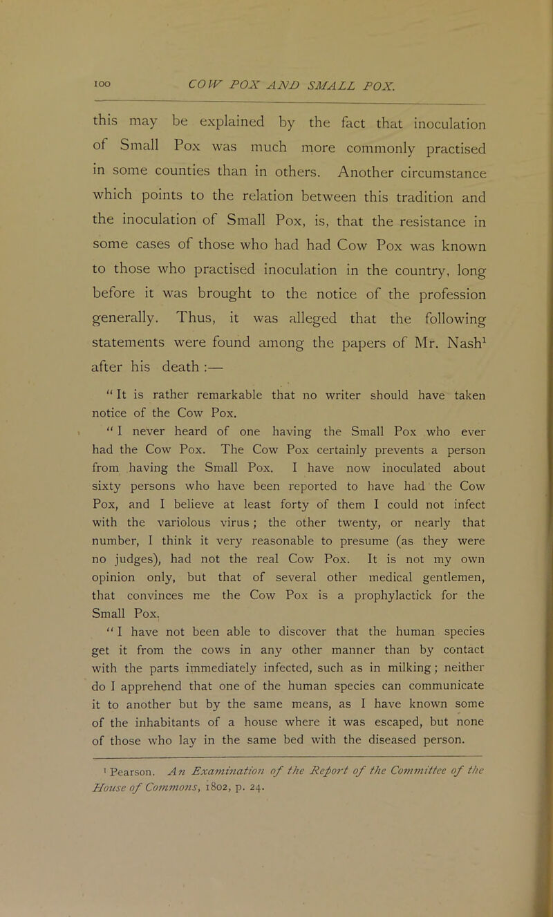 this may be explained by the fact that inoculation of Small Pox was much more commonly practised in some counties than in others. Another circumstance which points to the relation between this tradition and the inoculation of Small Pox, is, that the resistance in some cases of those who had had Cow Pox was known to those who practised inoculation in the country, long before it was brought to the notice of the profession generally. Thus, it was alleged that the following statements were found among the papers of Mr. Nash^ after his death :— “ It is rather remarkable that no writer should have taken notice of the Cow Pox. “ I never heard of one having the Small Pox who ever had the Cow Pox. The Cow Pox certainly prevents a person from having the Small Pox. I have now inoculated about sixty persons who have been reported to have had the Cow Pox, and I believe at least forty of them I could not infect with the variolous virus; the other twenty, or nearly that number, I think it very reasonable to presume (as they were no judges), had not the real Cow Pox. It is not my own opinion only, but that of several other medical gentlemen, that convinces me the Cow Pox is a prophylactick for the Small Pox.  I have not been able to discover that the human species get it from the cows in any other manner than by contact with the parts immediately infected, such as in milking; neither do I apprehend that one of the human species can communicate it to another but by the same means, as I have known some of the inhabitants of a house where it was escaped, but none of those who lay in the same bed with the diseased person. ’ Pearson. An Exammation of the Report of the Co7ninittee of the Hotise of Co7mnons, 1802, p. 24.