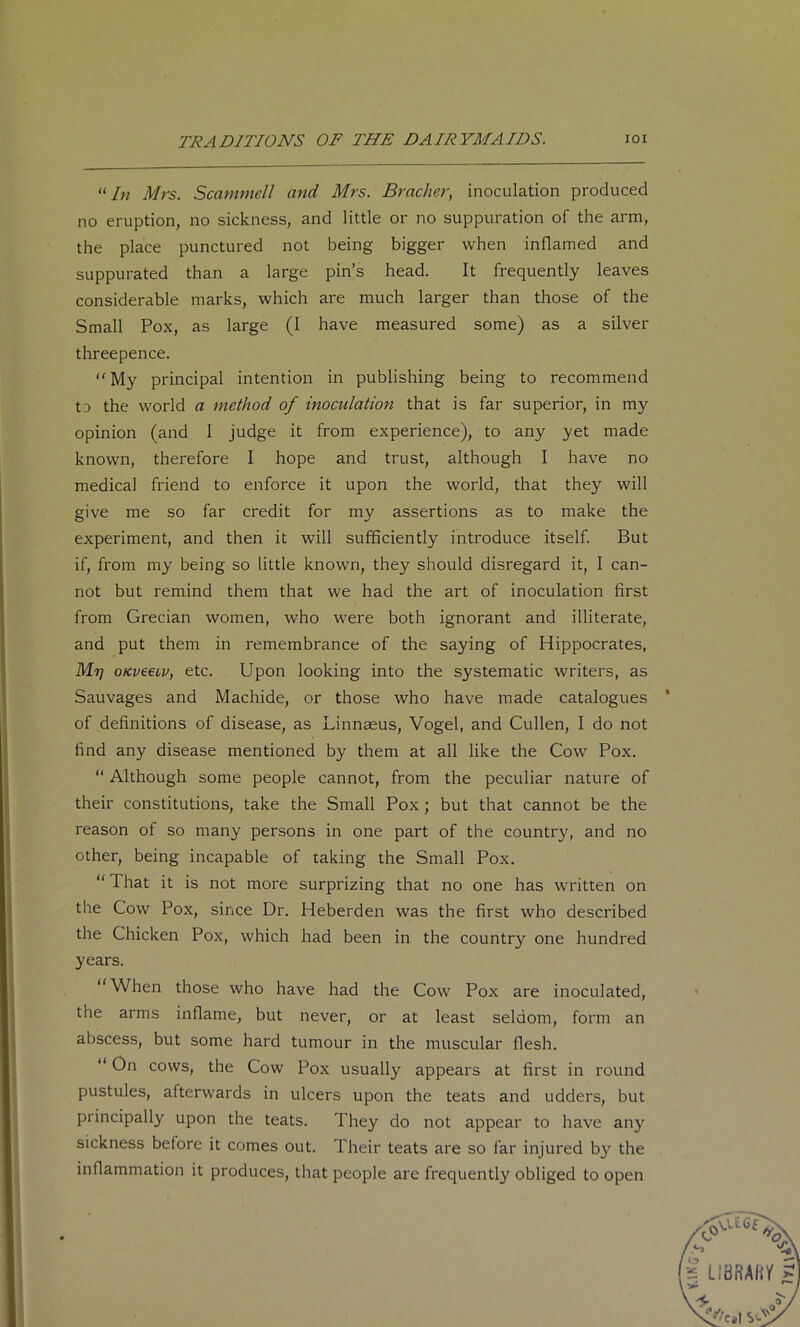“In Mrs. Scammell and Mrs. Bracher, inoculation produced no eruption, no sickness, and little or no suppuration of the arm, the place punctured not being bigger when inflamed and suppurated than a large pin’s head. It frequently leaves considerable marks, which are much larger than those of the Small Pox, as large (I have measured some) as a silver threepence. My principal intention in publishing being to recommend ta the world a method of inoculation that is far superior, in my opinion (and 1 judge it from experience), to any yet made known, therefore I hope and trust, although I have no medical friend to enforce it upon the world, that they will give me so far credit for my assertions as to make the experiment, and then it will sufficiently introduce itself. But if, from my being so little known, they should disregard it, I can- not but remind them that we had the art of inoculation first from Grecian women, who were both ignorant and illiterate, and put them in remembrance of the saying of Hippocrates, Mr) 0Kv€€iv, etc. Upon looking into the systematic writers, as Sauvages and Machide, or those who have made catalogues of definitions of disease, as Linnaeus, Vogel, and Cullen, I do not find any disease mentioned by them at all like the Cow Pox. “ Although some people cannot, from the peculiar nature of their constitutions, take the Small Pox; but that cannot be the reason of so many persons in one part of the country, and no other, being incapable of taking the Small Pox.  That it is not more surprizing that no one has written on the Cow Pox, since Dr. Heberden was the first who described the Chicken Pox, which had been in the country one hundred years. When those who have had the Cow Pox are inoculated, the arms inflame, but never, or at least seldom, form an abscess, but some hard tumour in the muscular flesh.  On cows, the Cow Pox usually appears at first in round pustules, afterwards in ulcers upon the teats and udders, but principally upon the teats. They do not appear to have any sickness before it comes out. Their teats are so far injured by the inflammation it produces, that people are frequently obliged to open