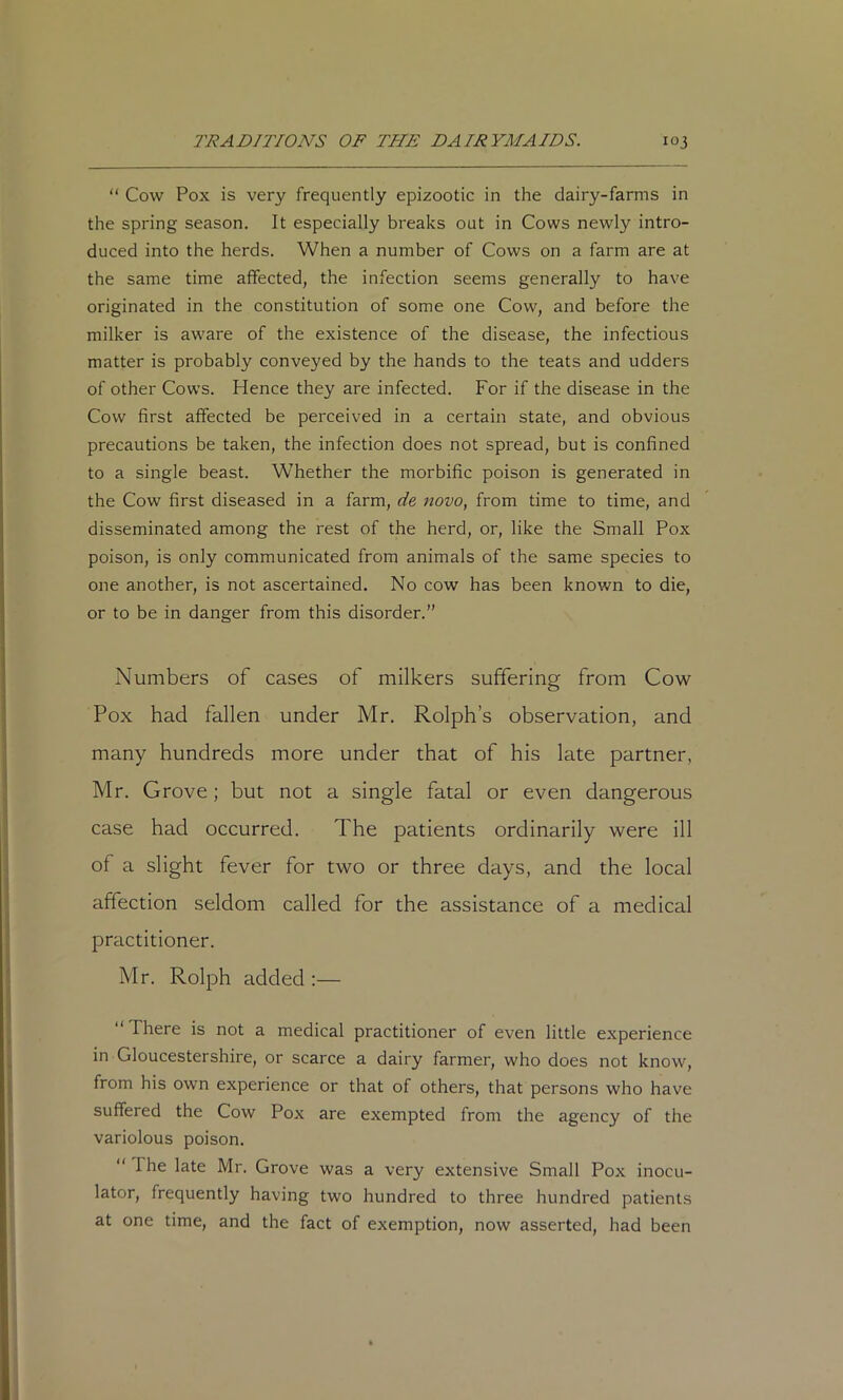 “ Cow Pox is very frequently epizootic in the dairy-farms in the spring season. It especially breaks out in Cows newly intro- duced into the herds. When a number of Cows on a farm are at the same time affected, the infection seems generally to have originated in the constitution of some one Cow, and before the milker is aware of the existence of the disease, the infectious matter is probably conveyed by the hands to the teats and udders of other Cows. Hence they are infected. For if the disease in the Cow first affected be perceived in a certain state, and obvious precautions be taken, the infection does not spread, but is confined to a single beast. Whether the morbific poison is generated in the Cow first diseased in a farm, de novo, from time to time, and disseminated among the rest of the herd, or, like the Small Pox poison, is only communicated from animals of the same species to one another, is not ascertained. No cow has been known to die, or to be in danger from this disorder.” Numbers of cases of milkers suffering from Cow Pox had fallen under Mr. Rolph’s observation, and many hundreds more under that of his late partner, Mr. Grove; but not a single fatal or even dangerous case had occurred. The patients ordinarily were ill of a slight fever for two or three days, and the local affection seldom called for the assistance of a medical practitioner. Mr. Rolph added ;— “There is not a medical practitioner of even little experience in Gloucestershire, or scarce a dairy farmer, who does not know, from his own experience or that of others, that persons who have suffered the Cow Pox are exempted from the agency of the variolous poison. “ The late Mr. Grove was a very extensive Small Pox inocu- lator, frequently having two hundred to three hundred patients at one time, and the fact of exemption, now asserted, had been
