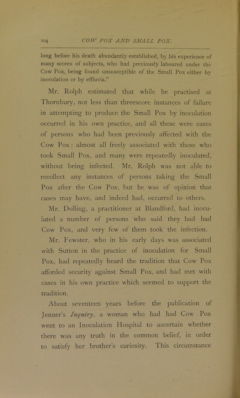 long before his death abundantly established, by his experience of many scores of subjects, who had previously laboured under the Cow Pox, being found unsusceptible of the Small Pox either by inoculation or by effluvia.” Mr. Rolph estimated that while he practised at Thornbury, not less than threescore instances of failure in attempting to produce the Small Pox by inoculation occurred in his own practice, and all these were cases of persons who had been previously affected with the Cow Pox ; almost all freely associated with those who took Small Pox, and many were repeatedly inoculated, without being infected. Mr. Rolph was not able to recollect any instances of persons taking the Small Pox after the Cow Pox, but he was of opinion that cases may have, and indeed had, occurred to others. Mr. Dolling, a practitioner at Blandford, had inocu- lated a number of persons who said they had had Cow Pox, and very few of them took the infection. Mr. Fewster, who in his early days was associated with Sutton in the practice of inoculation for Small Pox, had repeatedly heard the tradition that Cow Pox afforded security against Small Pox, and had met with cases in his own practice which seemed to support the tradition. About seventeen years before the publication of Jenner’s hiquiry, a woman who had had Cow Pox went to an Inoculation Hospital to ascertain whether there was any truth in the common belief, in order to satisfy her brother’s curiosity. This circumstance