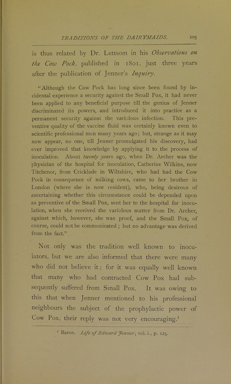 is thus related by Dr. Lettsom in his Observations on the Cow Pock, published in 1801, just three years after the publication of Jenner’s Inquiry. “Although the Cow Pock has long since been found by in- cidental experience a security against the Small Pox, it had never been applied to any beneficial purpose till the genius of Jenner discriminated its powers, and introduced it into practice as a permanent security against the variolous infection. This pre- ventive quality of the vaccine fluid was certainly known even to scientific professional men many years ago; but, strange as it may now appear, no one, till Jenner promulgated his discovery, had ever improved that knowledge by applying it to the process of inoculation. About twenty years ago, when Dr. Archer was the physician of the hospital for inoculation, Catherine Wilkins, now Titchenor, from Cricklade in Wiltshire, who had had the Cow Pock in consequence of milking cows, came to her brother in London (where she is now resident), who, being desirous of ascertaining whether this circumstance could be depended upon as preventive of the Small Pox, sent her to the hospital for inocu- lation, when she received the variolous matter from Dr. Archer, against which, however, she was proof, and the Small Pox, of course, could not be communicated ; but no advantage was derived from the fact.’’ Not only was the tradition well known to inocu- lators, but we are also informed that there were many who did not believe it; for it was equally well known that many who had contracted Cow Pox had sub- sequently suffered from Small Pox. It was owing to this that when Jenner mentioned to his professional neighbours the subject of the prophylactic power of Cow Pox, their reply was not very encouraging.^ Baron. Life of F.dvoard Jenner, vol. i., p. 125.